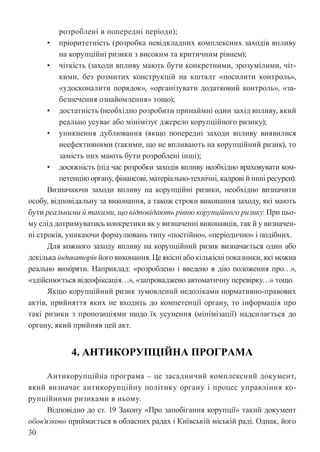 30
розроблені в попередні періоди);
• пріоритетність (розробка невідкладних комплексних заходів впливу
на корупційні ризики з високим та критичним рівнем);
• чіткість (заходи впливу мають бути конкретними, зрозумілими, чіт-
кими, без розмитих конструкцій на кшталт «посилити контроль»,
«удосконалити порядок», «організувати додатковий контроль», «за-
безпечення ознайомлення» тощо);
• достатність (необхідно розробити принаймні один захід впливу, який
реально усуває або мінімізує джерело корупційного ризику);
• уникнення дублювання (якщо попередні заходи впливу виявилися
неефективними (такими, що не впливають на корупційний ризик), то
замість них мають бути розроблені інші);
• досяжність (під час розробки заходів впливу необхідно враховувати ком-
петенцію органу, фінансові, матеріально-технічні, кадрові й інші ресурси).
Визначаючи заходи впливу на корупційні ризики, необхідно визначити
особу, відповідальну за виконання, а також строки виконання заходу, які мають
бути реальними й такими, що відповідають рівню корупційного ризику. При цьо-
му слід дотримуватись конкретики як у визначенні виконавців, так й у визначен-
ні строків, уникаючи формулювань типу «постійно», «періодично» і подібних.
Для кожного заходу впливу на корупційний ризик визначається один або
декілька індикаторів його виконання. Це якісні або кількісні показники, які можна
реально виміряти. Наприклад: «розроблено і введено в дію положення про…»,
«здійснюється відеофіксація…», «запроваджено автоматичну перевірку…» тощо.
Якщо корупційний ризик зумовлений недоліками нормативно-правових
актів, прийняття яких не входить до компетенції органу, то інформація про
такі ризики з пропозиціями щодо їх усунення (мінімізації) надсилається до
органу, який прийняв цей акт.
4. АНТИКОРУПЦІЙНА ПРОГРАМА
Антикорупційна програма – це засадничий комплексний документ,
який визначає антикорупційну політику органу і процес управління ко-
рупційними ризиками в ньому.
Відповідно до ст. 19 Закону «Про запобігання корупції» такий документ
обов’язково приймається в обласних радах і Київській міській раді. Однак, його
 