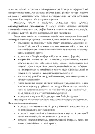 32
чених внутрішніх та зовнішніх заінтересованих осіб, джерела інформації, які
використовувалися під час оцінювання корупційних ризиків; методи і способи
оцінювання; узагальнюється отримана від заінтересованих сторін інформація
і пропозиції та результати їх врахування органом.
Навчання, заходи з поширення інформації щодо програм
антикорупційного спрямування. У цьому розділі міститься програма
навчання із зазначенням тем, графіка і форми проведення навчальних заходів,
їх цільової аудиторії та осіб, відповідальних за їх проведення.
Також сюди необхідно додати план заходів щодо поширення інформації
антикорупційного спрямування. Таке інформування може здійснюватися через:
• розміщення на офіційному сайті органу довідкової, методичної ін-
формації, відомостей та оголошень про антикорупційні заходи, ор-
ганізовані органом, іншими органами влади чи місцевого самовряду-
вання, закладами освіти;
• проведення вебінарів, конференцій, круглих столів, форумів;
• інформаційні стенди (на них у стислому візуалізованому вигляді
доречно розмістити інформацію щодо каналів повідомлення про
корупцію, прав та гарантій викривачів, основні обмеження і заборони,
які поширюються на працівників органу, види відповідальності за
корупційні та пов’язані з корупцією правопорушення);
• розсилки інформації антикорупційного спрямування корпоративною
електронною поштою;
• участь керівника органу, антикорупційного уповноваженого, інших
працівників органу у публічних антикорупційних заходах, організо-
ваних представниками засобів масової інформації, громадськістю, ін-
шими зовнішніми заінтересованими сторонами;
• проведення консультацій, індивідуальних бесід, інструктажів.
Моніторинг,оцінкавиконаннятапереглядантикорупційноїпрограми.
Цим розділом визначаються:
• процедура і періодичність моніторингу виконання програми та осо-
би, відповідальні за його здійснення;
• процедура і періодичність оцінки виконання програми, індикатори її
виконання та особа, відповідальна за її здійснення;
• порядок і підстави перегляду антикорупційної програми, особи, які
мають право ініціювати такий процес.
 
