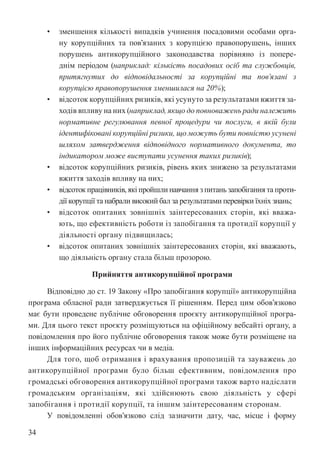 34
• зменшення кількості випадків учинення посадовими особами орга-
ну корупційних та пов’язаних з корупцією правопорушень, інших
порушень антикорупційного законодавства порівняно із попере-
днім періодом (наприклад: кількість посадових осіб та службовців,
притягнутих до відповідальності за корупційні та пов’язані з
корупцією правопорушення зменшилася на 20%);
• відсоток корупційних ризиків, які усунуто за результатами вжиття за-
ходів впливу на них (наприклад, якщо до повноважень ради належить
нормативне регулювання певної процедури чи послуги, в якій були
ідентифіковані корупційні ризики, що можуть бути повністю усунені
шляхом затвердження відповідного нормативного документа, то
індикатором може виступати усунення таких ризиків);
• відсоток корупційних ризиків, рівень яких знижено за результатами
вжиття заходів впливу на них;
• відсоток працівників, які пройшли навчання з питань запобігання та проти-
дії корупції та набрали високий бал за результатами перевірки їхніх знань;
• відсоток опитаних зовнішніх заінтересованих сторін, які вважа-
ють, що ефективність роботи із запобігання та протидії корупції у
діяльності органу підвищилась;
• відсоток опитаних зовнішніх заінтересованих сторін, які вважають,
що діяльність органу стала більш прозорою.
Прийняття антикорупційної програми
Відповідно до ст. 19 Закону «Про запобігання корупції» антикорупційна
програма обласної ради затверджується її рішенням. Перед цим обов’язково
має бути проведене публічне обговорення проєкту антикорупційної програ-
ми. Для цього текст проєкту розміщуються на офіційному вебсайті органу, а
повідомлення про його публічне обговорення також може бути розміщене на
інших інформаційних ресурсах чи в медіа.
Для того, щоб отримання і врахування пропозицій та зауважень до
антикорупційної програми було більш ефективним, повідомлення про
громадські обговорення антикорупційної програми також варто надіслати
громадським організаціям, які здійснюють свою діяльність у сфері
запобігання і протидії корупції, та іншим заінтересованим сторонам.
У повідомленні обов’язково слід зазначити дату, час, місце і форму
 