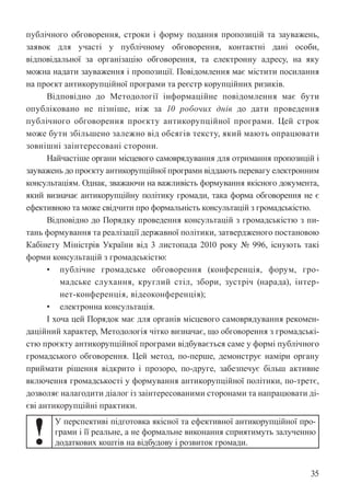 35
публічного обговорення, строки і форму подання пропозицій та зауважень,
заявок для участі у публічному обговорення, контактні дані особи,
відповідальної за організацію обговорення, та електронну адресу, на яку
можна надати зауваження і пропозиції. Повідомлення має містити посилання
на проєкт антикорупційної програми та реєстр корупційних ризиків.
Відповідно до Методології інформаційне повідомлення має бути
опубліковано не пізніше, ніж за 10 робочих днів до дати проведення
публічного обговорення проєкту антикорупційної програми. Цей строк
може бути збільшено залежно від обсягів тексту, який мають опрацювати
зовнішні заінтересовані сторони.
Найчастіше органи місцевого самоврядування для отримання пропозицій і
зауважень до проєкту антикорупційної програми віддають перевагу електронним
консультаціям. Однак, зважаючи на важливість формування якісного документа,
який визначає антикорупційну політику громади, така форма обговорення не є
ефективною та може свідчити про формальність консультацій з громадськістю.
Відповідно до Порядку проведення консультацій з громадськістю з пи-
тань формування та реалізації державної політики, затвердженого постановою
Кабінету Міністрів України від 3 листопада 2010 року № 996, існують такі
форми консультацій з громадськістю:
• публічне громадське обговорення (конференція, форум, гро-
мадське слухання, круглий стіл, збори, зустріч (нарада), інтер-
нет-конференція, відеоконференція);
• електронна консультація.
І хоча цей Порядок має для органів місцевого самоврядування рекомен-
даційний характер, Методологія чітко визначає, що обговорення з громадські-
стю проєкту антикорупційної програми відбувається саме у формі публічного
громадського обговорення. Цей метод, по-перше, демонструє наміри органу
приймати рішення відкрито і прозоро, по-друге, забезпечує більш активне
включення громадськості у формування антикорупційної політики, по-третє,
дозволяє налагодити діалог із заінтересованими сторонами та напрацювати ді-
єві антикорупційні практики.
!
У перспективі підготовка якісної та ефективної антикорупційної про-
грами і її реальне, а не формальне виконання сприятимуть залученню
додаткових коштів на відбудову і розвиток громади.
 