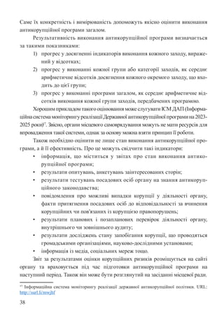 38
Саме їх конкретність і вимірюваність допоможуть якісно оцінити виконання
антикорупційної програми загалом.
Результативність виконання антикорупційної програми визначається
за такими показниками:
1) прогрес у досягненні індикаторів виконання кожного заходу, вираже-
ний у відсотках;
2) прогрес у виконанні кожної групи або категорії заходів, як середнє
арифметичне відсотків досягнення кожного окремого заходу, що вхо-
дить до цієї групи;
3) прогрес у виконанні програми загалом, як середнє арифметичне від-
сотків виконання кожної групи заходів, передбачених програмою.
Хорошим прикладом такого оцінювання може слугувати ІСМ ДАП (Інформа-
ційнасистемамоніторингуреалізаціїДержавноїантикорупційноїпрограмина2023-
2025 роки)17
. Звісно, органи місцевого самоврядування можуть не мати ресурсів для
впровадження такої системи, однак за основу можна взяти принцип її роботи.
Також необхідно оцінити не лише стан виконання антикорупційної про-
грами, а й її ефективність. Про це можуть свідчити такі індикатори:
• інформація, що міститься у звітах про стан виконання антико-
рупційної програми;
• результати опитувань, анкетувань заінтересованих сторін;
• результати тестувань посадових осіб органу на знання антикоруп-
ційного законодавства;
• повідомлення про можливі випадки корупції у діяльності органу,
факти притягнення посадових осіб до відповідальності за вчинення
корупційних чи пов’язаних із корупцією правопорушень;
• результати планових і позапланових перевірок діяльності органу,
внутрішнього чи зовнішнього аудиту;
• результати досліджень стану запобігання корупції, що проводяться
громадськими організаціями, науково-дослідними установами;
• інформація із медіа, соціальних мереж тощо.
Звіт за результатами оцінки корупційних ризиків розміщується на сайті
органу та враховується під час підготовки антикорупційної програми на
наступний період. Також він може бути розглянутий на засіданні місцевої ради.
17 Інформаційна система моніторингу реалізації державної антикорупційної політики. URL:
http://surl.li/mwjhf
 