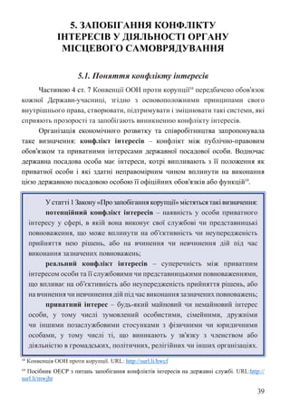 39
5. ЗАПОБІГАННЯ КОНФЛІКТУ
ІНТЕРЕСІВ У ДІЯЛЬНОСТІ ОРГАНУ
МІСЦЕВОГО САМОВРЯДУВАННЯ
5.1. Поняття конфлікту інтересів
Частиною 4 ст. 7 Конвенції ООН проти корупції18
передбачено обов’язок
кожної Держави-учасниці, згідно з основоположними принципами свого
внутрішнього права, створювати, підтримувати і зміцнювати такі системи, які
сприяють прозорості та запобігають виникненню конфлікту інтересів.
Організація економічного розвитку та співробітництва запропонувала
таке визначення: конфлікт інтересів – конфлікт між публічно-правовим
обов’язком та приватними інтересами державної посадової особи. Водночас
державна посадова особа має інтереси, котрі випливають з її положення як
приватної особи і які здатні неправомірним чином вплинути на виконання
цією державною посадовою особою її офіційних обов’язків або функцій19
.
У статті 1 Закону «Про запобігання корупції» містяться такі визначення:
потенційний конфлікт інтересів – наявність у особи приватного
інтересу у сфері, в якій вона виконує свої службові чи представницькі
повноваження, що може вплинути на об’єктивність чи неупередженість
прийняття нею рішень, або на вчинення чи невчинення дій під час
виконання зазначених повноважень;
реальний конфлікт інтересів – суперечність між приватним
інтересом особи та її службовими чи представницькими повноваженнями,
що впливає на об’єктивність або неупередженість прийняття рішень, або
на вчинення чи невчинення дій під час виконання зазначених повноважень;
приватний інтерес – будь-який майновий чи немайновий інтерес
особи, у тому числі зумовлений особистими, сімейними, дружніми
чи іншими позаслужбовими стосунками з фізичними чи юридичними
особами, у тому числі ті, що виникають у зв’язку з членством або
діяльністю в громадських, політичних, релігійних чи інших організаціях.
18 Конвенція ООН проти корупції. URL: http://surl.li/hwcf
19 Посібник ОЕСР з питань запобігання конфліктів інтересів на державні службі. URL:http://
surl.li/mwjhr
 