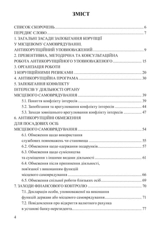 4
ЗМІСТ
СПИСОК СКОРОЧЕНЬ.......................................................................................... 6
ПЕРЕДНЄ СЛОВО.................................................................................................. 7
1. ЗАГАЛЬНІ ЗАСАДИ ЗАПОБІГАННЯ КОРУПЦІЇ
У МІСЦЕВОМУ САМОВРЯДУВАННІ.
АНТИКОРУПЦІЙНИЙ УПОВНОВАЖЕНИЙ.................................................... 9
2. ПРЕВЕНТИВНА, МЕТОДИЧНА ТА КОНСУЛЬТАЦІЙНА
РОБОТА АНТИКОРУПЦІЙНОГО УПОВНОВАЖЕНОГО.............................. 15
3. ОРГАНІЗАЦІЯ РОБОТИ
З КОРУПЦІЙНИМИ РИЗИКАМИ..................................................................... 20
4. АНТИКОРУПЦІЙНА ПРОГРАМА................................................................ 30
5. ЗАПОБІГАННЯ КОНФЛІКТУ
ІНТЕРЕСІВ У ДІЯЛЬНОСТІ ОРГАНУ
МІСЦЕВОГО САМОВРЯДУВАННЯ................................................................. 39
5.1. Поняття конфлікту інтересів................................................................. 39
5.2. Запобігання та врегулювання конфлікту інтересів............................ 44
5.3. Заходи зовнішнього врегулювання конфлікту інтересів................... 47
6. АНТИКОРУПЦІЙНІ ОБМЕЖЕННЯ
ДЛЯ ПОСАДОВИХ ОСІБ
МІСЦЕВОГО САМОВРЯДУВАННЯ................................................................. 54
6.1. Обмеження щодо використання
службових повноважень чи становища...................................................... 55
6.2. Обмеження щодо одержання подарунків.
............................................ 57
6.3. Обмеження щодо сумісництва
та суміщення з іншими видами діяльності................................................ 61
6.4. Обмеження після припинення діяльності,
пов’язаної з виконанням функцій
місцевого самоврядування........................................................................... 66
6.5. Обмеження спільної роботи близьких осіб.
......................................... 69
7. ЗАХОДИ ФІНАНСОВОГО КОНТРОЛЮ....................................................... 70
7.1. Декларація особи, уповноваженої на виконання
функцій держави або місцевого самоврядування...................................... 71
7.2. Повідомлення про відкриття валютного рахунка
в установі банку-нерезидента.
...................................................................... 77
 