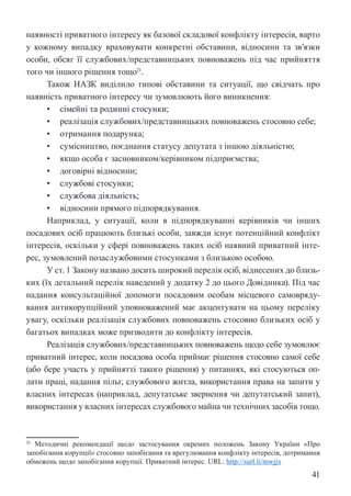 41
наявності приватного інтересу як базової складової конфлікту інтересів, варто
у кожному випадку враховувати конкретні обставини, відносини та зв’язки
особи, обсяг її службових/представницьких повноважень під час прийняття
того чи іншого рішення тощо21
.
Також НАЗК виділило типові обставини та ситуації, що свідчать про
наявність приватного інтересу чи зумовлюють його виникнення:
• сімейні та родинні стосунки;
• реалізація службових/представницьких повноважень стосовно себе;
• отримання подарунка;
• сумісництво, поєднання статусу депутата з іншою діяльністю;
• якщо особа є засновником/керівником підприємства;
• договірні відносини;
• службові стосунки;
• службова діяльність;
• відносини прямого підпорядкування.
Наприклад, у ситуації, коли в підпорядкуванні керівників чи інших
посадових осіб працюють близькі особи, завжди існує потенційний конфлікт
інтересів, оскільки у сфері повноважень таких осіб наявний приватний інте-
рес, зумовлений позаслужбовими стосунками з близькою особою.
У ст. 1 Закону названо досить широкий перелік осіб, віднесених до близь-
ких (їх детальний перелік наведений у додатку 2 до цього Довідника). Під час
надання консультаційної допомоги посадовим особам місцевого самовряду-
вання антикорупційний уповноважений має акцентувати на цьому переліку
увагу, оскільки реалізація службових повноважень стосовно близьких осіб у
багатьох випадках може призводити до конфлікту інтересів.
Реалізація службових/представницьких повноважень щодо себе зумовлює
приватний інтерес, коли посадова особа приймає рішення стосовно самої себе
(або бере участь у прийнятті такого рішення) у питаннях, які стосуються оп-
лати праці, надання пільг, службового житла, використання права на запити у
власних інтересах (наприклад, депутатське звернення чи депутатський запит),
використання у власних інтересах службового майна чи технічних засобів тощо.
21 Методичні рекомендації щодо застосування окремих положень Закону України «Про
запобігання корупції» стосовно запобігання та врегулювання конфлікту інтересів, дотримання
обмежень щодо запобігання корупції. Приватний інтерес. URL: http://surl.li/mwjjx
 