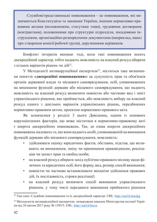 42
Службові/представницькі повноваження – це повноваження, які ви-
значаються Конституцією та законами України, іншими нормативно-пра-
вовими актами (положеннями, статутами тощо), трудовими договорами
(контрактами), положеннями про структурні підрозділи, посадовими ін-
струкціями, організаційно-розпорядчими документами (наприклад, наказ
про створення комісії/робочої групи), дорученнями керівників.
Конфлікт інтересів виникає тоді, коли такі повноваження носять
дискреційний характер, тобто надають можливість на власний розсуд обирати
з кількох варіантів рішень чи дій22
.
У Методології антикорупційної експертизи23
, міститься таке визначен-
ня поняття «дискреційні повноваження»: це сукупність прав та обов’язків
органів державної влади та місцевого самоврядування, осіб, уповноважених
на виконання функцій держави або місцевого самоврядування, що надають
можливість на власний розсуд визначити повністю або частково вид і зміст
управлінського рішення, яке приймається, або можливість вибору на власний
розсуд одного з декількох варіантів управлінських рішень, передбачених
нормативно-правовим актом, проектом нормативно-правового акта.
Як зазначалося у розділі 3 цього Довідника, одним із основних
корупціогенних факторів, що може міститися в нормативно-правовому акті
є широта дискреційних повноважень. Так, до ознак широти дискреційних
повноважень належить те, що вони надають особі, уповноваженій на виконання
функцій держави або місцевого самоврядування, можливість:
• здійснювати оцінку юридичних фактів, обставин, підстав, що впли-
вають на виникнення, зміну чи припинення правовідносин, реаліза-
цію чи захист прав та свобод особи;
• на власний розсуд обирати захід публічно-правового впливу щодо фі-
зичних та юридичних осіб, його форму, вид, розмір, спосіб виконання;
• повністю чи частково встановлювати механізм здійснення правових
дій, їх послідовність, строки реалізації;
• на власний розсуд визначати спосіб виконання управлінського
рішення, у тому числі передавати виконання прийнятого рішення
22 Там само. Службові повноваження та їх дискреційний характер. URL: http://surl.li/mwjkg
23 Методологія антикорупційної експертизи, затверджена наказом Міністерства юстиції Украї-
ни від 24 квітня 2017 року № 1395/5. URL: http://surl.li/hwcx
 