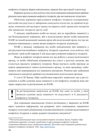46
конфлікту інтересів, форма повідомлення, порядок його реєстрації та розгляду.
Керівник протягом двох робочих днів після отримання повідомлення приймає
рішення щодо врегулювання конфлікту інтересів, про що повідомляє підлеглого.
Обов’язок керівника врегулювати конфлікт інтересів підпорядкова-
ної особи поєднується із забороною спонукати підлеглих до прийняття рі-
шень, вчинення дій всупереч закону на користь своїх приватних інтересів
або приватних інтересів третіх осіб.
У випадку перебування особи на посаді, яка не передбачає наявності у
неї безпосереднього керівника, або в колегіальному органі особа повідомляє
НАЗК чи інший визначений законом орган або колегіальний орган, під час ви-
конання повноважень у якому виник конфлікт інтересів, відповідно.
НАЗК у випадку одержання від особи повідомлення про наявність у
неї реального/потенційного конфлікту інтересів упродовж семи робочих днів
роз’яснює такій особі порядок її дій щодо врегулювання конфлікту інтересів.
Якщо ж конфлікт інтересів виник під час роботи у складі колегіального
органу, то особа зобов’язана відмовитися від участі у розгляді питання, яке
стосується предмету конфлікту інтересів. Якщо неучасть особи призведе до
втрати правомочності такого колегіального органу, то вона продовжує здійс-
нювати свої повноваження під зовнішнім контролем. Рішення про здійснення
зовнішнього контролю приймається відповідним колегіальним органом.
У статті 28 Закону «Про запобігання корупції» закріплено, що у разі іс-
нування в особи сумнівів щодо наявності в неї конфлікту інтересів вона має
право звернутися за роз’ясненням до НАЗК.
!
За роз’ясненнями звертатися до НАЗК має саме та особа, у якої
виникли сумніви щодо наявності чи відсутності в її діяльності
конфлікту інтересів.
Для отримання максимально чіткого роз’яснення у зверненні до НАЗК
варто зазначати інформацію, що розкриває зміст повноважень, приватного
інтересутаситуації(дії/рішення),стосовноякої(яких)єсумнівищодонаявності
конфлікту інтересів, а також додавати відповідні документи27
.
27 Методичні рекомендації щодо застосування окремих положень Закону України «Про
запобігання корупції» стосовно запобігання та врегулювання конфлікту інтересів,
дотримання обмежень щодо запобігання корупції. Дії особи у разі існування сумнівів щодо
наявності конфлікту інтересів. URL: http://surl.li/mwjrc
 