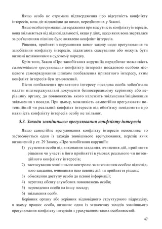 47
Якщо особа не отримала підтвердження про відсутність конфлікту
інтересів, вона діє відповідно до вимог, передбачених у Законі.
Якщоособаотрималапідтвердженняпровідсутністьконфліктуінтересів,
вона звільняється від відповідальності, якщо у діях, щодо яких вона зверталася
за роз’ясненням пізніше було виявлено конфлікт інтересів.
Рішення, прийняті з порушенням вимог закону щодо врегулювання та
запобігання конфлікту інтересів, підлягають скасуванню або можуть бути
визнані незаконними в судовому порядку.
Крім того, Закон «Про запобігання корупції» передбачає можливість
самостійного врегулювання конфлікту інтересів посадовою особою міс-
цевого самоврядування шляхом позбавлення приватного інтересу, яким
конфлікт інтересів був зумовлений.
Після позбавлення приватного інтересу посадова особа зобов’язана
надати підтверджувальні документи безпосередньому керівнику або ке-
рівнику органу, до повноважень якого належить звільнення/ініціювання
звільнення з посади. При цьому, можливість самостійно врегулювати по-
тенційний чи реальний конфлікт інтересів від обов’язку повідомити про
наявність конфлікту інтересів особу не звільняє.
5.3. Заходи зовнішнього врегулювання конфлікту інтересів
Якщо самостійне врегулювання конфлікту інтересів неможливе, то
застосовується один із заходів зовнішнього врегулювання, перелік яких
визначений у ст. 29 Закону «Про запобігання корупції»:
1) усунення особи від виконання завдання, вчинення дій, прийняття
рішення чи участі в його прийнятті в умовах реального чи потен-
ційного конфлікту інтересів;
2) застосування зовнішнього контролю за виконанням особою відповід-
ного завдання, вчиненням нею певних дій чи прийняття рішень;
3) обмеження доступу особи до певної інформації;
4) перегляд обсягу службових повноважень особи;
5) переведення особи на іншу посаду;
6) звільнення особи.
Керівник органу або керівник відповідного структурного підрозділу,
в якому працює особа, визначає один із зазначених заходів зовнішнього
врегулювання конфлікту інтересів з урахуванням таких особливостей:
 