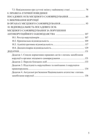 5
7.3. Повідомлення про суттєві зміни у майновому стані.......................... 78
8. ПРАВИЛА ЕТИЧНОЇ ПОВЕДІНКИ
ПОСАДОВИХ ОСІБ МІСЦЕВОГО САМОВРЯДУВАННЯ............................. 80
9. ВИКРИВАННЯ КОРУПЦІЇ
В ОРГАНАХ МІСЦЕВОГО САМОВРЯДУВАННЯ.......................................... 93
10. ВІДПОВІДАЛЬНІСТЬ ПОСАДОВИХ ОСІБ
МІСЦЕВОГО САМОВРЯДУВАННЯ ЗА ПОРУШЕННЯ
АНТИКОРУПЦІЙНОГО ЗАКОНОДАВСТВА ............................................... 107
10.1. Реєстр корупціонерів.......................................................................... 107
10.2. Кримінальна відповідальність.......................................................... 109
10.3. Адміністративна відповідальність.
....................................................117
10.4. Дисциплінарна відповідальність.
...................................................... 129
ДОДАТКИ.
............................................................................................................131
Додаток 1. Список нормативно-правових актів з питань запобігання
корупції в органах місцевого самоврядування.........................................131
Додаток 2. Перелік близьких осіб...............................................................133
Додаток 3. Підслідність корупційних та пов’язаних із корупцією
правопорушень............................................................................................ 134
Додаток 4. Актуальні роз’яснення Національного агентства з питань
запобігання корупції................................................................................... 136
 