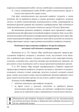 50
підрозділу (уповноваженій особі) з питань запобігання та виявлення корупції);
3) участь уповноваженої особи НАЗК в роботі колегіального органу в
статусі спостерігача без права голосу.
Сам факт неповідомлення про реальний конфлікт інтересів, а також
вчинення дій чи прийняття рішень в умовах реального конфлікту інтересів
тягнуть за собою адміністративну відповідальність особи, уповноваженої на
виконання функцій держави або місцевого самоврядування. Про особливості
такої відповідальності детальніше ітиметься у розділі 10 цього Довідника.
До виникнення реального конфлікту інтересів часто призводить неврегу-
льований вчасно або ефективно потенційний конфлікт інтересів. Тому задля убез-
печення посадових осіб місцевого самоврядування першочергову увагу варто при-
діляти недопущенню конфлікту інтересів як такого або ж, коли його не уникнути,
вибору ефективного заходу із врегулювання потенційного конфлікту інтересів.
Особливості врегулювання конфлікту інтересів виборних
посадових осіб місцевого самоврядування
Відповідно до ст. 35-1 Закону «Про запобігання корупції» правила вре-
гулювання конфлікту інтересів у діяльності голів, заступників голів облас-
них та районних рад, міських, сільських, селищних голів, секретарів міських,
сільських, селищних рад, депутатів місцевих рад визначаються законами, які
регулюють статус відповідних осіб та засади організації відповідних органів.
У ст. 59-1 Закону «Про місцеве самоврядування в Україні» закріплені
правила врегулювання конфлікту інтересів, що виник у діяльності сільського,
селищного, міського голови, секретаря, депутата сільської, селищної, міської
ради, голови, заступника голови, депутата районної, обласної, районної у місті
ради, іншого колегіального органу під час участі у роботі такого органу.
Зазначені особи зобов’язані:
• публічно повідомити про конфлікт інтересів;
• не брати участі у розгляді, підготовці та прийнятті рішень
колегіальним органом з питань, що пов’язані з конфліктом інтересів
(якщо це не спричиняє втрату повноважності колегіального органу).
!
Повідомляти про конфлікт інтересів потрібно під час засідання ради
до початку розгляду питання, у вирішенні якого виборна посадова осо-
ба має приватний інтерес.
 