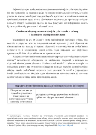 51
Інформація про повідомлення щодо наявного конфлікту інтересів у осо-
би, яке здійснено на засіданні ради чи іншого колегіального органу, а також
участь чи неучасть виборної посадової особи у розгляді відповідного питання,
прийнятті рішення щодо нього обов’язково вносяться до протоколу засідан-
ня цього органу. Положення про те, як саме фіксувати цю інформацію, мають
бути передбачені у регламенті місцевої ради.
Особливості врегулювання конфлікту інтересів у зв’язку
з наявністю корпоративних прав
Відповідно до ст. 36 Закону «Про запобігання корупції» особа, яка
володіє підприємством чи корпоративними правами, у разі обрання чи
призначення на посаду в органі місцевого самоврядування зобов’язана
передати їх в управління іншій особі. Така передача має відбутися
протягом 60 днів після обрання чи призначення.
Якщонамоментзакінченнязазначеногострокувсистемідепозитарного
обліку29
встановлено обмеження на здійснення операцій з акціями на
підставі відповідного рішення Національної комісії з цінних паперів та
фондового ринку про зупинення внесення змін до системи депозитарного
обліку, особи зобов’язані передати такі належні їм акції в управління
іншій особі протягом 60 днів з дня відновлення внесення змін до системи
депозитарного обліку щодо відповідних акцій.
Передача корпоративних прав здійснюється такими способами
Підприємство, яке за
способом утворення
(заснування) та
формування статутного
капіталу є унітарним
укладення договору управління майном із
суб’єктом підприємницької діяльності
29 Депозитарна система України це сукупність учасників депозитарної системи та
правовідносин між ними щодо ведення обліку цінних паперів, прав на цінні папери і прав за
цінними паперами та їх обмежень, що встановлюються в системі депозитарного обліку цінних
паперів, у тому числі внаслідок проведення розрахунків за правочинами щодо цінних паперів.
– Закон України «Про депозитарну систему України» URL: http://surl.li/kyzxk
 