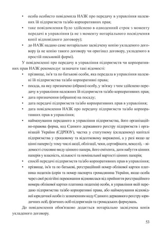 53
• особа особисто повідомила НАЗК про передачу в управління належ-
них їй підприємств та/або корпоративних прав;
• таке повідомлення було здійснено в одноденний строк з моменту
передачі в управління (а не з моменту нотаріального посвідчення
копії відповідного договору);
• до НАЗК надано саме нотаріально засвідчену копію укладеного дого-
вору (а не копію такого договору чи оригінал договору, укладеного в
простій письмовій формі).
У повідомленні про передачу в управління підприємств чи корпоратив-
них прав НАЗК рекомендує зазначати такі відомості:
• прізвище, ім’я та по батькові особи, яка передала в управління належ-
ні їй підприємства та/або корпоративні права;
• посада, на яку призначено (обрано) особу, у зв’язку з чим здійснено пере-
дачу в управління належних їй підприємств та/або корпоративних прав;
• дата призначення (обрання) на посаду;
• дата передачі підприємств та/або корпоративних прав в управління;
• дата повідомлення НАЗК про передачу підприємств та/або корпора-
тивних прав в управління;
• найменування переданого в управління підприємства, його організацій-
но-правова форма, код Єдиного державного реєстру підприємств і орга-
нізацій України (ЄДРПОУ), частка у статутному (складеному) капіталі
підприємства у грошовому та відсотковому вираженні, а у разі якщо це
цінні папери (у тому числі акції, облігації, чеки, сертифікати, векселі), – ві-
домості стосовно виду цінного папера, його емітента, дати набуття цінних
паперів у власність, кількості та номінальної вартості цінних паперів;
• спосіб передачі підприємств та/або корпоративних прав в управління;
• прізвище, ім’я та по батькові, реєстраційний номер облікової картки плат-
ника податків (серія та номер паспорта громадянина України, якщо особа
через свої релігійні переконання відмовилася від прийняття реєстраційного
номера облікової картки платника податків) особи, в управління якій пере-
дано підприємства та/або корпоративні права, або найменування відповід-
ної юридичної особи із зазначенням коду Єдиного державного реєстру юри-
дичних осіб, фізичних осіб-підприємців та громадських формувань.
До повідомлення обов’язково додається нотаріально засвідчена копія
укладеного договору.
 