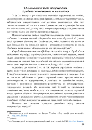 55
6.1. Обмеження щодо використання
службових повноважень чи становища
У ст. 22 Закону «Про запобігання корупції» передбачено, що особам,
уповноваженим на виконання функцій держави або місцевого самоврядування,
забороняється використовувати свої службові повноваження або своє
становище та пов’язані з цим можливості для одержання неправомірної вигоди
для себе чи інших осіб, у тому числі використовувати будь-яке державне чи
комунальне майно або кошти в приватних інтересах.
Під використанням особою службових повноважень, свого становища та
пов’язаних із цим можливостей слід розуміти як вчинення будь-якої дії (у тому
числі прийняття рішення), так і бездіяльність, тобто утримання від вчинення
будь-яких дій під час виконання особою її службових повноважень чи інших
обов’язків, які визначають її становище як відповідного суб’єкта32
.
Службові повноваження – це офіційно покладені на певну особу обов’язки
здійснювати яку-небудь службову діяльність, а також окремі переваги, надані
їй для максимально ефективного здійснення зазначених обов’язків. Службові
повноваження повинні бути передбачені відповідним нормативно-правовим
актом: Конституцією, законом, положенням, інструкцією тощо33
.
Відповідно до частини 3 ст. 18 КК України службовими особами є
особи, які постійно, тимчасово чи за спеціальним повноваженням здійснюють
функції представників влади чи місцевого самоврядування, а також постійно
чи тимчасово обіймають в органах державної влади, органах місцевого
самоврядування, на підприємствах, в установах чи організаціях посади,
пов’язані з виконанням організаційно-розпорядчих чи адміністративно-
господарських функцій, або виконують такі функції за спеціальним
повноваженням, яким особа наділяється повноважним органом державної
влади, органом місцевого самоврядування, центральним органом державного
управління із спеціальним статусом, повноважним органом чи повноважною
службовою особою підприємства, установи, організації, судом або законом.
Водночас має значення правильне розуміння змісту поняття
«неправомірна вигода»34
.
32 Науково-практичний коментар до Закону України «Про запобігання корупції».
URL: http://surl.li/hzeog
33 Там само.
34 Запобігання корупції: методичні рекомендації для місцевих активістів. URL: http://surl.li/mwiug.
 