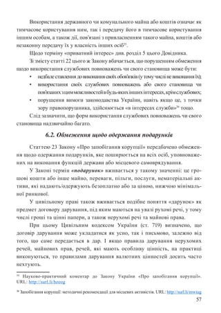 57
Використання державного чи комунального майна або коштів означає як
тимчасове користування ним, так і передачу його в тимчасове користування
іншим особам, а також дії, пов’язані з привласненням такого майна, коштів або
незаконну передачу їх у власність інших осіб35
.
Щодо терміну «приватний інтерес» див. розділ 5 цього Довідника.
Зі змісту статті 22 цього ж Закону вбачається, що порушенням обмеження
щодо використання службових повноважень чи свого становища може бути:
• недбалеставленнядовиконаннясвоїхобов’язків(утомучисліневиконанняїх);
• використання своїх службових повноважень або свого становища чи
пов’язанихзцимможливостейвбудь-якихіншихінтересах,крімслужбових;
• порушення вимоги законодавства України, навіть якщо це, з точки
зору правопорушника, здійснюється «в інтересах служби»36
тощо.
Слід зазначити, що форм використання службових повноважень чи свого
становища надзвичайно багато.
6.2. Обмеження щодо одержання подарунків
Статтею 23 Закону «Про запобігання корупції» передбачено обмежен-
ня щодо одержання подарунків, яке поширюється на всіх осіб, уповноваже-
них на виконання функцій держави або місцевого самоврядування.
У Законі термін «подарунок» вживається у такому значенні: це гро-
шові кошти або інше майно, переваги, пільги, послуги, нематеріальні ак-
тиви, які надають/одержують безоплатно або за ціною, нижчою мінімаль-
ної ринкової.
У цивільному праві також вживається подібне поняття «дарунок» як
предмет договору дарування, під яким маються на увазі рухомі речі, у тому
числі гроші та цінні папери, а також нерухомі речі та майнові права.
При цьому Цивільним кодексом України (ст. 719) визначено, що
договір дарування може укладатися як усно, так і письмово, залежно від
того, що саме передається в дар. І якщо правила дарування нерухомих
речей, майнових прав, речей, які мають особливу цінність, на практиці
виконуються, то правилами дарування валютних цінностей досить часто
нехтують.
35 Науково-практичний коментар до Закону України «Про запобігання корупції».
URL: http://surl.li/hzeog
36 Запобігання корупції: методичні рекомендації для місцевих активістів. URL: http://surl.li/mwiug
 