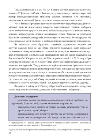 58
Так, відповідно до ч. 5 ст. 719 ЦК України договір дарування валютних
цінностей37
фізичнихосібміжсобоюнасуму,якаперевищуєп›ятдесятикратний
розмір неоподатковуваного мінімуму доходів громадян (850 гривень)38
,
укладається у письмовій формі і підлягає нотаріальному посвідченню.
Уст.8Закону«Простатусдепутатівмісцевихрад»передбачено,щодепутат
місцевої ради як представник інтересів територіальної громади, виборців
свого виборчого округу та член ради, здійснюючи депутатські повноваження,
повинен дотримуватися правил депутатської етики. Зокрема, не приймати
будь-яких гонорарів, подарунків, не отримувати винагород безпосередньо чи
опосередковано за дії, пов’язані зі здійсненням ним депутатських повноважень.
Чи означають слова «будь-яких гонорарів, подарунків», зокрема, що
депутат місцевої ради не має права прийняти подарунок, який відповідає
загальновизнаним уявленням про гостинність та вартість якого не перевищує
двох прожиткових мінімумів для працездатних осіб або навіть подарунок від
близької особи? Скоріше за все, ні. Між нормами статей 3 і 23 Закону «Про
запобігання корупції» та ст. 8 Закону «Про статус депутатів місцевих рад» існує
очевидна конкуренція. Тому у випадках вирішення питання про притягнення
до адміністративної відповідальності розв’язувати конкуренцію треба шляхом
застосування норми, яка поліпшує становище особи – на підставі принципів
рівності усіх перед законом і судом, справедливості і презумпції невинуватості.
Це, однак, не заперечує обов’язку депутатів місцевих рад виконувати вимоги
статусного закону у повному обсязі – аж доки суперечність не буде усунено.
Виходячи зі змісту ст. 23 Закону «Про запобігання корупції», подарунки
можна поділити на дозволені, дозволені з обмеженнями і заборонені.
Дозволені подарунки
Посадовим особам місцевого самоврядування можна приймати по-
дарунки від близьких осіб, а також якщо вони одержані як:
• загальнодоступні знижки на товари, послуги, загальнодоступні ви-
граші, призи, премії, бонуси;
• відшкодування або покриття витрат на службове відрядження,
якщо таке відшкодування або покриття витрат здійснюється за
37 Відповідно до ст. 1 Закону «Про валюту і валютні операції» валютні цінності – національна
валюта (гривня), іноземна валюта та банківські метали.
38 Для цілей цивільного права неоподатковуваний мінімум доходів громадян становить 17 гривень.
 
