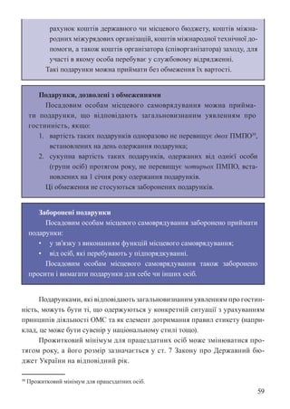 59
рахунок коштів державного чи місцевого бюджету, коштів міжна-
родних міжурядових організацій, коштів міжнародної технічної до-
помоги, а також коштів організатора (співорганізатора) заходу, для
участі в якому особа перебуває у службовому відрядженні.
Такі подарунки можна приймати без обмеження їх вартості.
Подарунки, дозволені з обмеженнями
Посадовим особам місцевого самоврядування можна прийма-
ти подарунки, що відповідають загальновизнаним уявленням про
гостинність, якщо:
1. вартість таких подарунків одноразово не перевищує двох ПМПО39
,
встановлених на день одержання подарунка;
2. сукупна вартість таких подарунків, одержаних від однієї особи
(групи осіб) протягом року, не перевищує чотирьох ПМПО, вста-
новлених на 1 січня року одержання подарунків.
Ці обмеження не стосуються заборонених подарунків.
Заборонені подарунки
Посадовим особам місцевого самоврядування заборонено приймати
подарунки:
• у зв’язку з виконанням функцій місцевого самоврядування;
• від осіб, які перебувають у підпорядкуванні.
Посадовим особам місцевого самоврядування також заборонено
просити і вимагати подарунки для себе чи інших осіб.
Подарунками, які відповідають загальновизнаним уявленням про гостин-
ність, можуть бути ті, що одержуються у конкретній ситуації з урахуванням
принципів діяльності ОМС та як елемент дотримання правил етикету (напри-
клад, це може бути сувенір у національному стилі тощо).
Прожитковий мінімум для працездатних осіб може змінюватися про-
тягом року, а його розмір зазначається у ст. 7 Закону про Державний бю-
джет України на відповідний рік.
39 Прожитковий мінімум для працездатних осіб.
 