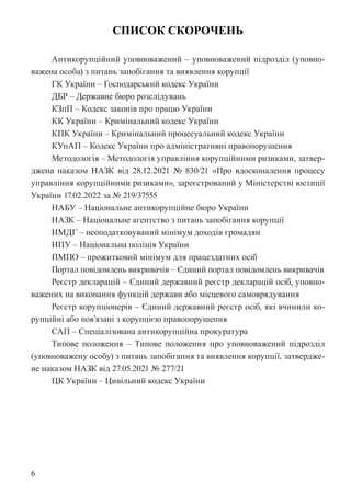 6
СПИСОК СКОРОЧЕНЬ
Антикорупційний уповноважений – уповноважений підрозділ (уповно-
важена особа) з питань запобігання та виявлення корупції
ГК України – Господарський кодекс України
ДБР – Державне бюро розслідувань
КЗпП – Кодекс законів про працю України
КК України – Кримінальний кодекс України
КПК України – Кримінальний процесуальний кодекс України
КУпАП – Кодекс України про адміністративні правопорушення
Методологія – Методологія управління корупційними ризиками, затвер-
джена наказом НАЗК від 28.12.2021 № 830/21 «Про вдосконалення процесу
управління корупційними ризиками», зареєстрований у Міністерстві юстиції
України 17.02.2022 за № 219/37555
НАБУ – Національне антикорупційне бюро України
НАЗК – Національне агентство з питань запобігання корупції
НМДГ – неоподатковуваний мінімум доходів громадян
НПУ – Національна поліція України
ПМПО – прожитковий мінімум для працездатних осіб
Портал повідомлень викривачів – Єдиний портал повідомлень викривачів
Реєстр декларацій – Єдиний державний реєстр декларацій осіб, уповно-
важених на виконання функцій держави або місцевого самоврядування
Реєстр корупціонерів – Єдиний державний реєстр осіб, які вчинили ко-
рупційні або пов’язані з корупцією правопорушення
САП – Спеціалізована антикорупційна прокуратура
Типове положення – Типове положення про уповноважений підрозділ
(уповноважену особу) з питань запобігання та виявлення корупції, затвердже-
не наказом НАЗК від 27.05.2021 № 277/21
ЦК України – Цивільний кодекс України
 