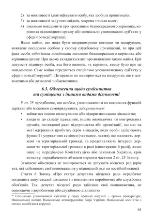 61
2) за можливості ідентифікувати особу, яка зробила пропозицію;
3) за можливості залучити свідків, зокрема з числа колег;
4) письмово повідомити про пропозицію безпосереднього керівника, ке-
рівника відповідного органу або спеціально уповноважені суб’єкти у
сфері протидії корупції.
Якщо майно, що може бути неправомірною вигодою чи подарунком,
виявлене посадовою особою у своєму службовому приміщенні, то про цей
факт особа зобов’язана повідомити письмово безпосереднього керівника або
керівника органу. При цьому складається акт про виявлення такого майна. Цей
документ підписує особа, яка його виявила, та керівник, якому було про це
повідомлено. Саме майно передається спеціально уповноваженому суб’єкту у
сфері протидії корупції41
. Це правило не поширюється на подарунки, що є доз-
воленими або дозволені з обмеженнями.
6.3. Обмеження щодо сумісництва
та суміщення з іншими видами діяльності
У ст. 25 передбачено, що особам, уповноваженим на виконання функцій
держави або місцевого самоврядування, забороняється:
• займатися іншою оплачуваною або підприємницькою діяльністю;
• входити до складу правління, інших виконавчих чи контрольних
органів, наглядової ради підприємства або організації, що має на
меті одержання прибутку (крім випадків, коли особи здійснюють
функції з управління акціями (частками, паями), що належать дер-
жаві чи територіальній громаді, та представляють інтереси дер-
жави чи територіальної громади в раді (спостережній раді)), якщо
інше не передбачено Конституцією або законами України, крім
випадку, передбаченого абзацом першим частини 2 ст. 25 Закону.
Зазначене обмеження не поширюються на депутатів місцевих рад (крім
тих, які здійснюють свої повноваження у відповідній раді на постійній основі).
Стаття 6 Закону «Про статус депутатів місцевих рад» передбачає
поєднання депутатської діяльності з виконанням виробничих або службових
обов’язків. Так, депутат місцевої ради здійснює свої повноваження, не
пориваючи з виробничою або службовою діяльністю.
41 Спеціально уповноважені суб’єкти у сфері протидії корупції – органи прокуратури,
Національної поліції, Національне антикорупційне бюро України, Національне агентство з
питань запобігання корупції.
 