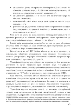 63
• самостійність (особа має право вільно вибирати види діяльності, без
обмежень приймати рішення і здійснювати самостійно будь-яку ді-
яльність, що не суперечить чинному законодавству);
• ініціативність (добровільне з власної волі здійснення підприєм-
ницької діяльності);
• систематичність (не менше трьох разів протягом одного кален-
дарного року);
• ризикованість (підприємець сам несе тягар несприятливих наслідків
(результатів) своєї діяльності й необхідності вжиття заходів щодо їх
попередження чи усунення).
Слід взяти до уваги, що за провадження господарської діяльності без
державної реєстрації як суб›єкта господарювання особа притягається до
адміністративної відповідальності згідно зі ст. 164 КУпАП.
Іншою, крім підприємства, організацією, що має на меті одержання
прибутку, може бути будь-яка інша організація, крім неприбуткової (напри-
клад, адвокатське бюро, нотаріальна контора).
Відповідно до ст. 64­
1 ГК України підприємства, крім державних та
комунальних, зобов’язані встановлювати свого кінцевого бенефіціарного
власника (контролера)42
, регулярно оновлювати й зберігати інформацію про
нього та надавати її державному реєстратору.
Управління підприємством здійснюється відповідно до його установчих
документів на основі поєднання прав власника щодо господарського
використаннясвогомайнаіучастівуправліннітрудовогоколективу.Особливості
управління підприємствами окремих видів (організаційних форм підприємств)
встановлюються ГК України та законами про такі підприємства (ст. 65 ГК).
Щоб з’ясувати, який саме орган є виконавчим і контрольним органом
відповідного підприємства (організації), чи має на меті це підприємство
(організація) одержання прибутку, слід вивчити його статутні документи та
закони, на підставі яких воно створено (закони «Про акціонерні товариства»,
«Про господарські товариства», «Про холдингові компанії в Україні» та ін.).
Управління акціями (частками, паями), що належать територіальній
громаді, може здійснюватися та інтереси територіальної громади в раді
(спостережнійраді),ревізійнійкомісіїгосподарськоїорганізаціїпредставлятися,
42 Термін «кінцевий бенефіціарний власник (контролер)» вживається у значенні, наведеному в Зако-
ні України «Про запобігання та протидію легалізації (відмиванню) доходів, одержаних злочинним
шляхом, фінансуванню тероризму та фінансуванню розповсюдження зброї масового знищення»
 