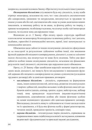 64
наприклад,наосновіположеньЗакону«Проінститутиспільногоінвестування».
Оплачуваною діяльністю слід вважати будь-яку діяльність, за яку особа
отримує винагороду, незалежно від того, чи є така діяльність систематичною
або одноразовою, грошовою чи натуральною, виплачується за трудовою чи
іншою угодою або без неї, систематично або лише за умови досягнення певних
показників, за виконану роботу чи як аванс, за фізичну роботу чи творчу, є
прямою чи непрямою, чи обліковується вона, чи сплачує особа з цієї винагороди
податки, чи підлягає вона декларуванню тощо.
Відповідно до ст. 2 Закону «Про оплату праці» структура заробітної
плати включає як винагороду безпосередньо за виконану роботу, так і доплати,
надбавки, гарантійні й компенсаційні виплати, премії, інші заохочувальні та
компенсаційні виплати.
Обмеження щодо зайняття іншою оплачуваною діяльністю сфокусовано
не на винагороді за результатами здійснення особою іншої, ніж виконання
функційдержавиабомісцевогосамоврядування,діяльності,асаменазайнятті
такою діяльністю, яка оплачується чи може бути оплачена. Тобто уже факт
зайняття особою іншою оплачуваною діяльністю, незалежно від фінансових
результатів такої діяльності, свідчитиме про порушення цього обмеження.
Проте, ст. 25 Закону «Про запобігання корупції» визначає перелік дозво-
лених видів діяльності, які можуть бути поєднуваними із виконанням функ-
цій держави або місцевого самоврядування на умовах сумісництва (укладання
трудового договору) або за цивільно-правовим договором:
• викладацька діяльність – діяльність, спрямована на формування
знань, інших компетентностей, світогляду, розвиток інтелектуальних
і творчих здібностей, емоційно-вольових та/або фізичних якостей здо-
бувачів освіти (лекція, семінар, тренінг, курси, майстер-клас, вебінар
тощо); вона провадиться педагогічним (науково-педагогічним)
працівником, самозайнятою особою або іншою фізичною особою
на основі відповідного трудового або цивільно-правового договору.
Викладацьку діяльність можуть здійснювати не тільки заклади освіти
чи їх працівники, а й будь-яка фізична особа у формі репетиторства,
читання лекцій, проведення тренінгів, семінарів тощо;
• наукова діяльність – інтелектуальна творча діяльність, спрямована на
одержанняновихзнаньта(або)пошукшляхівїхзастосування,основними
видами якої є фундаментальні та прикладні наукові дослідження;
 