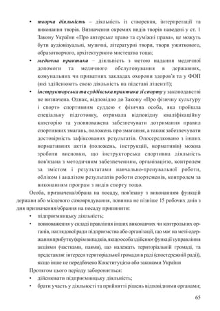 65
• творча діяльність – діяльність із створення, інтерпретації та
виконання творів. Визначення окремих видів творів наведені у ст. 1
Закону України «Про авторське право та суміжні права», це можуть
бути аудіовізуальні, музичні, літературні твори, твори ужиткового,
образотворчого, архітектурного мистецтва тощо;
• медична практика – діяльність з метою надання медичної
допомоги та медичного обслуговування в державних,
комунальних чи приватних закладах охорони здоров’я та у ФОП
(які здійснюють свою діяльність на підставі ліцензії);
• інструкторська та суддівська практика зі спорту у законодавстві
не визначена. Однак, відповідно до Закону «Про фізичну культуру
і спорт» спортивним суддею є фізична особа, яка пройшла
спеціальну підготовку, отримала відповідну кваліфікаційну
категорію та уповноважена забезпечувати дотримання правил
спортивних змагань, положень про змагання, а також забезпечувати
достовірність зафіксованих результатів. Опосередковано з інших
нормативних актів (положень, інструкцій, нормативів) можна
зробити висновки, що інструкторська спортивна діяльність
пов’язана з методичним забезпеченням, організацією, контролем
за змістом і результатами навчально-тренувальної роботи,
обліком і аналізом результатів роботи спортсменів, контролем за
виконанням програм з видів спорту тощо.
Особа, призначена/обрана на посаду, пов’язану з виконанням функцій
держави або місцевого самоврядування, повинна не пізніше 15 робочих днів з
дня призначення/обрання на посаду припинити:
• підприємницьку діяльність;
• повноваження у складі правління інших виконавчих чи контрольних ор-
ганів, наглядової ради підприємства або організації, що має на меті одер-
жанняприбутку(крімвипадків,якщоособаздійснюєфункціїзуправління
акціями (частками, паями), що належать територіальній громаді, та
представляє інтереси територіальної громади в раді (спостережній раді)),
якщо інше не передбачено Конституцією або законами України
Протягом цього періоду забороняється:
• дійснювати підприємницьку діяльність;
• брати участь у діяльності та прийнятті рішень відповідними органами;
 