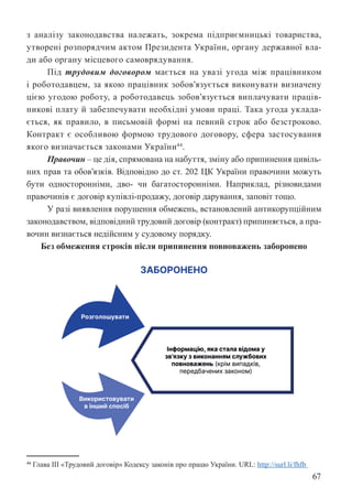 67
з аналізу законодавства належать, зокрема підприємницькі товариства,
утворені розпорядчим актом Президента України, органу державної вла-
ди або органу місцевого самоврядування.
Під трудовим договором мається на увазі угода між працівником
і роботодавцем, за якою працівник зобов’язується виконувати визначену
цією угодою роботу, а роботодавець зобов’язується виплачувати праців-
никові плату й забезпечувати необхідні умови праці. Така угода уклада-
ється, як правило, в письмовій формі на певний строк або безстроково.
Контракт є особливою формою трудового договору, сфера застосування
якого визначається законами України44
.
Правочин – це дія, спрямована на набуття, зміну або припинення цивіль-
них прав та обов’язків. Відповідно до ст. 202 ЦК України правочини можуть
бути односторонніми, дво- чи багатосторонніми. Наприклад, різновидами
правочинів є договір купівлі-продажу, договір дарування, заповіт тощо.
У разі виявлення порушення обмежень, встановлений антикорупційним
законодавством, відповідний трудовий договір (контракт) припиняється, а пра-
вочин визнається недійсним у судовому порядку.
Без обмеження строків після припинення повноважень заборонено
44 Глава ІІІ «Трудовий договір» Кодексу законів про працю України. URL: http://surl.li/fhfb
 