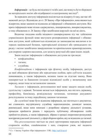68
Інформація – це будь-які відомості та/або дані, що можуть бути збережені
на матеріальних носіях або відображені в електронному вигляді45
.
За порядком доступу інформація поділяється на відкриту й таку, що має об-
межений доступ. Відповідно до ст. 20 Закону «Про інформацію», вона вважається
відкритою, якщо законом не віднесена до інформації з обмеженим доступом. Від-
крита інформація може вільно одержуватись, поширюватись, використовуватись,
а тому обмеження ст. 26 Закону «Про запобігання корупції» на неї не діють.
Водночас посадова особа місцевого самоврядування під час здійснення
управлінських функцій може виступати розпорядником інформації з обмеже-
ним доступом, який здійснюється відповідно до законодавства виключно в ін-
тересах національної безпеки, територіальної цілісності або громадського по-
рядку з метою запобігання заворушенням чи кримінальним правопорушенням,
для охорони здоров›я населення, для захисту репутації або прав інших людей.
Закон поділяє інформацію з обмеженим доступом на три види:
• конфіденційна;
• таємна;
• службова.
Конфіденційною є інформація про фізичну особу, інформація, доступ
до якої обмежено фізичною або юридичною особою, крім суб’єктів владних
повноважень, а також інформація, визнана такою на підставі закону. Вона
поширюється за бажанням (згодою) відповідної особи у визначеному нею
порядку, якщо інше не встановлено законом.
Таємною є інформація, розголошення якої може завдати шкоди особі,
суспільству і державі. Таємною визнається інформація, яка містить державну,
професійну, банківську, розвідувальну таємницю, таємницю досудового
розслідування та іншу передбачену законом таємницю.
До службової може бути віднесена інформація, що міститься в документах,
які становлять внутрівідомчу службову кореспонденцію, доповідні записки,
рекомендації, якщо вони пов›язані з розробкою на́пряму діяльності установи,
процесом прийняття рішень і передують публічному обговоренню та/або
прийняттю рішень, а також інформація, зібрана в процесі оперативно-розшукової,
контррозвідувальноїдіяльності,усферіобороникраїни,якуневіднесенодотаємної.
Під розголошенням мається на увазі протиправна передача інформації
стороннім особам, ознайомлення з нею, створення умов, які надають
45 Ст. 1 Закону України «Про інформацію». URL: http://surl.li/acsvl
 