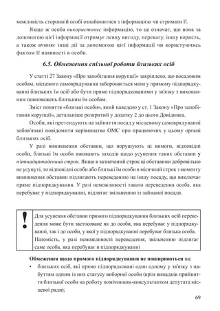 69
можливість сторонній особі ознайомитися з інформацією чи отримати її.
Якщо ж особа використовує інформацію, то це означає, що вона за
допомогою цієї інформації отримує певну вигоду, перевагу, іншу користь,
а також вчиняє інші дії за допомогою цієї інформації чи користуючись
фактом її наявності в особи.
6.5. Обмеження спільної роботи близьких осіб
У статті 27 Закону «Про запобігання корупції» закріплено, що посадовим
особам, місцевого самоврядування забороняється мати у прямому підпорядку-
ванні близьких їм осіб або бути прямо підпорядкованими у зв’язку з виконан-
ням повноважень близьким їм особам.
Зміст поняття «близькі особи», який наведено у ст. 1 Закону «Про запобі-
гання корупції», детальніше розкритий у додатку 2 до цього Довідника.
Особи, які претендують на зайняття посад у місцевому самоврядуванні
зобов’язані повідомити керівництво ОМС про працюючих у цьому органі
близьких осіб.
У разі виникнення обставин, що порушують ці вимоги, відповідні
особи, близькі їм особи вживають заходів щодо усунення таких обставин у
п’ятнадцятиденний строк. Якщо в зазначений строк ці обставини добровільно
не усунуті, то відповідні особи або близькі їм особи в місячний строк з моменту
виникнення обставин підлягають переведенню на іншу посаду, що виключає
пряме підпорядкування. У разі неможливості такого переведення особа, яка
перебуває у підпорядкуванні, підлягає звільненню із займаної посади.
! Для усунення обставин прямого підпорядкування близьких осіб переве-
дення може бути застосоване як до особи, яка перебуває у підпорядку-
ванні, так і до особи, у якої у підпорядкуванні перебуває близька особа.
Натомість, у разі неможливості переведення, звільненню підлягає
саме особа, яка перебуває в підпорядкуванні
Обмеження щодо прямого підпорядкування не поширюються на:
• близьких осіб, які прямо підпорядковані один одному у зв’язку з на-
буттям одним із них статусу виборної особи (крім випадків прийнят-
тя близької особи на роботу помічником-консультантом депутата міс-
цевої ради);
 