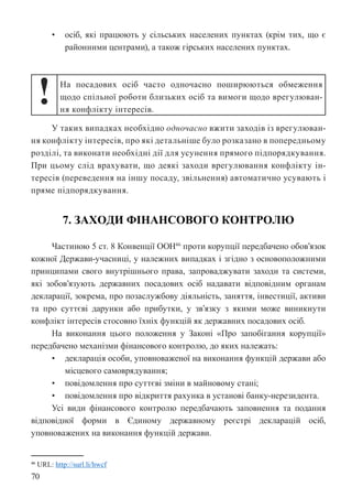 70
• осіб, які працюють у сільських населених пунктах (крім тих, що є
районними центрами), а також гірських населених пунктах.
! На посадових осіб часто одночасно поширюються обмеження
щодо спільної роботи близьких осіб та вимоги щодо врегулюван-
ня конфлікту інтересів.
У таких випадках необхідно одночасно вжити заходів із врегулюван-
ня конфлікту інтересів, про які детальніше було розказано в попередньому
розділі, та виконати необхідні дії для усунення прямого підпорядкування.
При цьому слід врахувати, що деякі заходи врегулювання конфлікту ін-
тересів (переведення на іншу посаду, звільнення) автоматично усувають і
пряме підпорядкування.
7. ЗАХОДИ ФІНАНСОВОГО КОНТРОЛЮ
Частиною 5 ст. 8 Конвенції ООН46
проти корупції передбачено обов’язок
кожної Держави-учасниці, у належних випадках і згідно з основоположними
принципами свого внутрішнього права, запроваджувати заходи та системи,
які зобов’язують державних посадових осіб надавати відповідним органам
декларації, зокрема, про позаслужбову діяльність, заняття, інвестиції, активи
та про суттєві дарунки або прибутки, у зв’язку з якими може виникнути
конфлікт інтересів стосовно їхніх функцій як державних посадових осіб.
На виконання цього положення у Законі «Про запобігання корупції»
передбачено механізми фінансового контролю, до яких належать:
• декларація особи, уповноваженої на виконання функцій держави або
місцевого самоврядування;
• повідомлення про суттєві зміни в майновому стані;
• повідомлення про відкриття рахунка в установі банку-нерезидента.
Усі види фінансового контролю передбачають заповнення та подання
відповідної форми в Єдиному державному реєстрі декларацій осіб,
уповноважених на виконання функцій держави.
46 URL: http://surl.li/hwcf
 