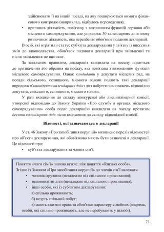 73
здійснювати її на іншій посаді, на яку поширюються вимоги фінан-
сового контролю (наприклад, відбулось переведення);
• припинив діяльність, пов’язану з виконанням функцій держави або
місцевого самоврядування, але упродовж 30 календарних днів знову
розпочинає діяльність, яка передбачає обов’язок подання декларації.
В осіб, які втратили статус суб’єкта декларування у зв’язку із внесення
змін до законодавства, обов’язок подавати декларації при звільненні та
після звільнення не виникає.
За загальним правилом, декларація кандидата на посаду подається
до призначення або обрання на посаду, яка пов’язана з виконанням функцій
місцевого самоврядування. Однак кандидати у депутати місцевих рад, на
посади сільського, селищного, міського голови подають такі декларації
впродовж п’ятнадцяти календарних днів з дня набуття повноважень відповідно
депутата, сільського, селищного, міського голови.
У разі входження до складу конкурсної або дисциплінарної комісії,
утвореної відповідно до Закону України «Про службу в органах місцевого
самоврядування» особа подає декларацію кандидата на посаду протягом
десяти календарних днів після входження до складу відповідної комісії.
Відомості, які зазначаються в декларації
У ст. 46 Закону «Про запобігання корупції» визначено перелік відомостей
про об’єкти декларування, які обов’язково мають бути зазначені в декларації.
Це відомості про:
• суб’єкта декларування та членів сім’ї;
Поняття «член сім’ї» значно вужче, ніж поняття «близька особа».
Згідно із Законом «Про запобігання корупції» до членів сім’ї належать:
• чоловік/дружина (незалежно від спільного проживання);
• неповнолітні діти (незалежно від спільного проживання);
• інші особи, які із суб’єктом декларування:
а) спільно проживають;
б) ведуть спільний побут;
в) мають взаємні права та обов’язки характеру сімейних (зокрема,
особи, які спільно проживають, але не перебувають у шлюбі).
 