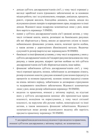 75
• доходи суб’єкта декларування/членів сім’ї, у тому числі отримані у
вигляді заробітної плати (грошового забезпечення) як за основним
місцем роботи, так і за сумісництвом, гонорари, дивіденди, проценти,
роялті, страхові виплати, благодійна допомога, пенсія, доходи від
відчуження цінних паперів та корпоративних прав, подарунки та інші
доходи. Відомості щодо подарунка зазначаються лише у разі, якщо
його вартість перевищує 5 ПМПО;
• наявні у суб’єкта декларування/членів сім’ї грошові активи, у тому
числі готівкові кошти, кошти, розміщені на банківських рахунках
або які зберігаються у банку, внески до кредитних спілок та інших
небанківських фінансових установ, кошти, позичені третім особам,
а також активи у дорогоцінних (банківських) металах. Водночас
сукупний їх розмір (вартість) має перевищувати 50 ПМПО;
• банківські та інші фінансові установи, у тому числі за кордоном, у яких у
суб’єкта декларування/членів сім’ї відкриті рахунки (незалежно від типу
рахунку, а також рахунки, відкриті третіми особами на ім’я суб’єкта
декларування/членів сім’ї) або зберігаються кошти, інше майно;
• фінансові зобов’язання суб’єкта декларування/членів сім’ї, у тому
числі отримані кредити, позики, зобов’язання за договорами лізингу,
розмір сплачених коштів у рахунок основної суми позики (кредиту) та
процентів за позикою (кредитом), залишок позики (кредиту) станом
на кінець звітного періоду, зобов’язання за договорами страхування
та недержавного пенсійного забезпечення. Відомості зазначаються
лише у разі, якщо розмір зобов’язання перевищує 50 ПМПО;
• видатки та правочини, вчинені у звітному періоді, на підставі
яких у суб’єкта декларування виникає або припиняється право
власності, володіння чи користування, у тому числі спільної
власності, на нерухоме або рухоме майно, нематеріальні та інші
активи, а також виникають фінансові зобов’язання. Відомості
зазначаються якщо розмір відповідного видатку або вартість
предмета правочину перевищує 50 ПМПО.
•
Удеклараціїкандидатанапосадувідомостіпровидаткитаправочини,
вчинені суб’єктом декларування у звітному періоді, не зазначаються.
 