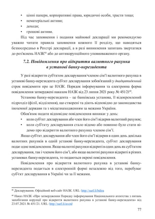 77
• цінні папери, корпоративні права, юридичні особи, трасти тощо;
• нематеріальні активи;
• доходи;
• грошові активи.
Під час заповнення і подання майнової декларації ми рекомендуємо
уважно читати правила заповнення кожного її розділу, що наводяться
безпосередньо в Реєстрі декларації, а в разі виникнення запитань звертатися
до роз’яснень НАЗК48
або до антикорупційного уповноваженого органу.
7.2. Повідомлення про відкриття валютного рахунка
в установі банку-нерезидента
У разі відкриття суб’єктом декларування/членом сім’ї валютного рахунка в
установі банку-нерезидента суб’єкт декларування зобов’язаний у двадцятиденний
строк повідомити про це НАЗК. Порядок інформування та електронна форма
повідомлення затверджені наказом НАЗК від 23 липня 2021 року № 451/2149
.
Установа банку-нерезидента – це банківська установа, її відокремлений
підрозділ (філії, відділення), що створені та діють відповідно до законодавства
іноземної держави та з місцезнаходженням за межами України.
Обов’язок подати відповідне повідомлення виникає у день:
• коли суб’єкт декларування або член його сім’ї відкрив валютний рахунок;
• коли суб’єкту декларування стало відомо або повинно було стати ві-
домо про відкриття валютного рахунка членом сім’ї.
Якщо суб’єкт декларування або член його сім’ї відкрив в один день декілька
валютних рахунків в одній установі банку-нерезидента, суб’єкт декларування
подаєоднеповідомлення.Якщовалютнірахункивідкритіводинденьяксуб’єктом
декларування, так і членом його сім’ї, або якщо валютні рахунки відкриті в різних
установах банку-нерезидента, то подаються окремі повідомлення.
Повідомлення про відкриття валютного рахунка в установі банку-
нерезидента подається в електронній формі незалежно від того, перебуває
суб’єкт декларування в Україні чи за її межами.
48 Декларування. Офіційний веб-сайт НАЗК. URL: http://surl.li/bdira
49 Наказ НАЗК «Про затвердження Порядку інформування Національного агентства з питань
запобігання корупції про відкриття валютного рахунка в установі банку-нерезидента» від
23.07.2021 № 451/21. URL: http://surl.li/avctd
 