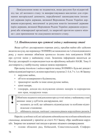 78
Повідомлення може не подаватися, якщо рахунок був відкритий
під час дії воєнного стану та використовувався виключно для отри-
мання матеріальної допомоги, передбаченої законодавством інозем-
ної держави (крім держави, визнаної Верховною Радою України дер-
жавою-агресором), виплаченої за рахунок коштів іноземної держави
(крім держави, визнаної Верховною Радою України державою-агресо-
ром) або міжнародної організації, та закритий протягом одного міся-
ця з дня припинення чи скасування воєнного стану.
7.3. Повідомлення про суттєві зміни у майновому стані
Якщо суб’єкт декларування отримав дохід, придбав майно або здійснив
видаток на суму, що перевищує 50 ПМПО, встановлених на 1 січня відповідного
року, у нього виникає обов’язок протягом десяти днів повідомити НАЗК
про суттєві зміни у майновому стані. Зазначена інформація вноситься до
Реєстру декларацій та оприлюднюється на офіційному вебсайті НАЗК. Тому її
достовірність у майбутньому завжди можна перевірити.
При цьому доходами і майном вартістю понад 50 ПМПО є будь-які доходи і
майно відповідної вартості, як вони перелічені у пунктах 2–5, 6, 7 ч. 1 ст. 46 Закону:
• нерухоме майно,
• об’єкти незавершеного будівництва,
• транспортні засоби та інше цінне рухоме майно,
• цінні папери,
• гонорари, доходи від відчуження цінних паперів та корпоратив-
них прав, подарунки тощо.
! Обов’язок подавати повідомлення про суттєві зміни у майновому стані
виникає лише у суб’єктів декларування, які:
• належать до осіб, що займають відповідальне та особливо відпо-
відальне становище;
• обіймають посади, пов’язані з високим рівнем корупційних ризиків.
Перелікслужбовихосіб,якізаймаютьвідповідальнетаособливовідповідальне
становище, визначений у примітці до статті 51-3 Закону «Про запобігання коруп-
ції». Зокрема там зазначені такі посади в органах місцевого самоврядування:
• голови обласних рад, Київський, Севастопольський, Сімферо-
 