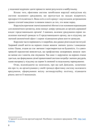 8
у подоланні коурпцію здатні принести значні результати в майбутньому.
Більше того, ефективна система запобігання корупції невіддільна від
системи належного урядування, що ґрунтується на засадах відкритості,
прозорості й підзвітності. Вона пліч-о-пліч крокує з неухильним дотриманням
правил етичної поведінки та виявом поваги до тих, хто живе поряд.
Корупціяспричиняєзначніекономічнізбиткиістаєосновноюперешкодою
для економічного розвитку, вона знищує довіру громадян до органів державної
влади і представницьких органів3
. І навпаки, належне урядування сприяє по-
силенню взаємодії громади та її представницького органу, що в підсумку дає
значний економічний ефект і сприяє підвищенню рівня життя громадян.
Корупцію часто порівнюють із хворобою, яка уражає різні владні інституції.
Здоровий спосіб життя на перших етапах вимагає значних зусиль і самодисци-
пліни. Однак, згодом це стає звичкою і перетворюється на буденність. А в довго-
тривалій перспективі виявляється, що профілактика захворювань вимагає знач-
но менше сил і коштів, ніж лікування. Так само і з корупцією: на перших етапах
здається, що формування дієвої превентивної системи потребує значних ресурсів,
однак насправді у підсумку це сприяє їх економії та подальшому нарощуванню.
Отже, відповідаючи на запитання, про що цей Довідник, зазначимо:
він про те, як організувавши у своїй громаді ефективну систему належного
врядування, сформувавши якісну антикорупційну політику, підвищити
рівень життя її мешканців.
3 Стратегії та агентства протидії корупції. Посібники з належного врядування. URL: http://surl.
li/mwisy
 