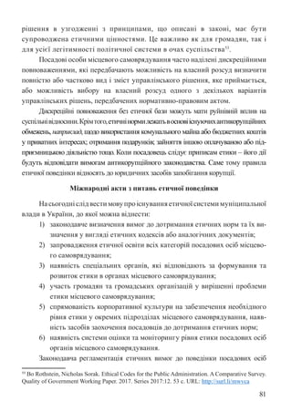 81
рішення в узгодженні з принципами, що описані в законі, має бути
супроводжена етичними цінностями. Це важливо як для громадян, так і
для усієї легітимності політичної системи в очах суспільства53
.
Посадові особи місцевого самоврядування часто наділені дискреційними
повноваженнями, які передбачають можливість на власний розсуд визначити
повністю або частково вид і зміст управлінського рішення, яке приймається,
або можливість вибору на власний розсуд одного з декількох варіантів
управлінських рішень, передбачених нормативно-правовим актом.
Дискреційні повноваження без етичної бази можуть мати руйнівній вплив на
суспільнівідносини.Крімтого,етичнінормилежатьвосновііснуючихантикорупційних
обмежень, наприклад, щодо використання комунального майна або бюджетних коштів
у приватних інтересах; отримання подарунків; зайняття іншою оплачуваною або під-
приємницькою діяльністю тощо. Коли посадовець слідує приписам етики – його дії
будуть відповідати вимогам антикорупційного законодавства. Саме тому правила
етичної поведінки відносять до юридичних засобів запобігання корупції.
Міжнародні акти з питань етичної поведінки
Насьогодніслідвестимовупроіснуванняетичноїсистемимуніципальної
влади в України, до якої можна віднести:
1) законодавче визначення вимог до дотримання етичних норм та їх ви-
значення у вигляді етичних кодексів або аналогічних документів;
2) запровадження етичної освіти всіх категорій посадових осіб місцево-
го самоврядування;
3) наявність спеціальних органів, які відповідають за формування та
розвиток етики в органах місцевого самоврядування;
4) участь громадян та громадських організацій у вирішенні проблеми
етики місцевого самоврядування;
5) спрямованість корпоративної культури на забезпечення необхідного
рівня етики у окремих підрозділах місцевого самоврядування, наяв-
ність засобів заохочення посадовців до дотримання етичних норм;
6) наявність системи оцінки та моніторингу рівня етики посадових осіб
органів місцевого самоврядування.
Законодавча регламентація етичних вимог до поведінки посадових осіб
53 Bo Rothstein, Nicholas Sorak. Ethical Codes for the Public Administration. A Comparative Survey.
Quality of Government Working Paper. 2017. Series 2017:12. 53 c. URL: http://surl.li/mwvca
 