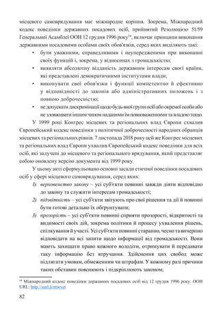 82
місцевого самоврядування має міжнародне коріння. Зокрема, Міжнародний
кодекс поведінки державних посадових осіб, прийнятий Резолюцією 51/59
Генеральної Асамблеї ООН 12 грудня 1996 року54
, включає принципи виконання
державними посадовими особами своїх обов’язків, серед яких виділяють такі:
• бути уважними, справедливими і неупередженими при виконанні
своїх функцій і, зокрема, у відносинах з громадськістю;
• виявляти абсолютну відданість державним інтересам своєї країни,
які представлені демократичними інститутами влади;
• виконувати свої обов’язки і функції компетентно й ефективно
у відповідності до законів або адміністративних положень і з
повною доброчесністю;
• недопускатидискримінаціїщодобудь-якоїгрупиосібабоокремоїособиабо
незловживатиіншимчиномнаданимиїмповноваженнямитавладоютощо.
У 1999 році Конгрес місцевих та регіональних влад Європи схвалив
Європейський кодекс поведінки з політичної доброчесності народних обранців
місцевих та регіональних рівнів. 7 листопада 2018 року цей же Конгрес місцевих
та регіональних влад Європи ухвалив Європейський кодекс поведінки для всіх
осіб, які залучені до місцевого та регіонального врядування, який представляє
собою оновлену версію документа від 1999 року.
У цьому акті сформульовано основні засади етичної поведінки посадових
осіб у сфері місцевого самоврядування, серед яких:
1) верховенство закону – усі суб’єкти повинні завжди діяти відповідно
до закону та служити інтересам громадськості;
2) підзвітність – усі суб’єкти звітують про свої рішення та дії й повинні
бути готові детально їх обґрунтувати;
3) прозорість – усі суб’єкти повинні сприяти прозорості, відкритості та
видимості своїх дій, зокрема політики й процесу ухвалення рішень,
спілкуванняйучасті.Усісуб’єктиповинністаранно,чеснотавичерпно
відповідати на всі запити щодо інформації від громадськості. Вони
мають захищати право кожного володіти, отримувати й передавати
таку інформацію без втручання. Здійснення цих свобод може
підлягати умовам, обмеженням чи штрафам. У кожному разі причини
таких обставин пояснюють і підкріплюють законом;
54 Міжнародний кодекс поведінки державних посадових осіб від 12 грудня 1996 року. ООН
URL: http://surl.li/mwvet
 