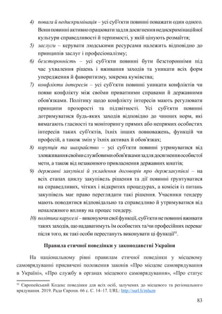 83
4) повага й недискримінація – усі суб’єкти повинні поважати один одного.
Вониповинніактивнопрацюватизадлядосягненнянедискримінаційної
культури справедливості й терпимості, у якій цінують розмаїття;
5) заслуги – керувати людськими ресурсами належить відповідно до
принципів заслуг і професіоналізму;
6) безсторонність – усі суб’єкти повинні бути безсторонніми під
час ухвалення рішень і вживання заходів та уникати всіх форм
упередження й фаворитизму, зокрема кумівства;
7) конфлікти інтересів – усі суб’єкти повинні уникати конфліктів чи
появи конфлікту між своїми приватними справами й державними
обов’язками. Політику щодо конфлікту інтересів мають регулювати
принципи прозорості та підзвітності. Усі суб’єкти повинні
дотримуватися будь-яких заходів відповідно до чинних норм, які
вимагають гласності та моніторингу прямих або непрямих особистих
інтересів таких суб’єктів, їхніх інших повноважень, функцій чи
професій, а також змін у їхніх активах й обов’язках;
8) корупція та шахрайство – усі суб’єкти повинні утримуватися від
зловживаннясвоїмислужбовимиобов’язкамизадлядосягненняособистої
мети, а також від незаконного привласнення державних коштів;
9) державні закупівлі й укладення договорів про держзакупівлі – на
всіх етапах циклу закупівель рішення та дії повинні ґрунтуватися
на справедливих, чітких і відкритих процедурах, а комісія із питань
закупівель має право переглядати такі рішення. Учасники тендеру
мають поводитися відповідально та справедливо й утримуватися від
неналежного впливу на процес тендеру.
10) політикакаруселі–виконуючисвоїфункції,суб’єктинеповиннівживати
таких заходів, що надаватимуть їм особистих та/чи професійних переваг
після того, як такі особи перестануть виконувати ці функції55
.
Правила етичної поведінки у законодавстві України
На національному рівні правилам етичної поведінки у місцевому
самоврядуванні присвячені положення законів «Про місцеве самоврядування
в Україні», «Про службу в органах місцевого самоврядування», «Про статус
55 Європейський Кодекс поведінки для всіх осіб, залучених до місцевого та регіонального
врядування. 2019. Рада Європи. 66 с. С. 14–17. URL: http://surl.li/mluzn
 