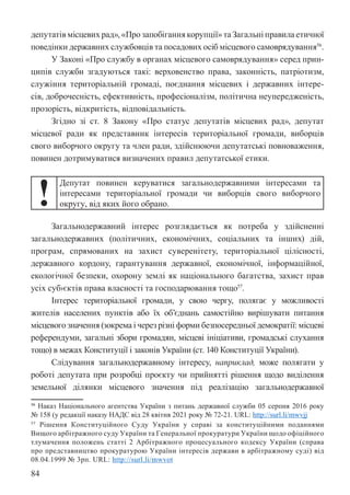 84
депутатів місцевих рад», «Про запобігання корупції» та Загальні правила етичної
поведінки державних службовців та посадових осіб місцевого самоврядування56
.
У Законі «Про службу в органах місцевого самоврядування» серед прин-
ципів служби згадуються такі: верховенство права, законність, патріотизм,
служіння територіальній громаді, поєднання місцевих і державних інтере-
сів, доброчесність, ефективність, професіоналізм, політична неупередженість,
прозорість, відкритість, відповідальність.
Згідно зі ст. 8 Закону «Про статус депутатів місцевих рад», депутат
місцевої ради як представник інтересів територіальної громади, виборців
свого виборчого округу та член ради, здійснюючи депутатські повноваження,
повинен дотримуватися визначених правил депутатської етики.
!
Депутат повинен керуватися загальнодержавними інтересами та
інтересами територіальної громади чи виборців свого виборчого
округу, від яких його обрано.
Загальнодержавний інтерес розглядається як потреба у здійсненні
загальнодержавних (політичних, економічних, соціальних та інших) дій,
програм, спрямованих на захист суверенітету, територіальної цілісності,
державного кордону, гарантування державної, економічної, інформаційної,
екологічної безпеки, охорону землі як національного багатства, захист прав
усіх суб›єктів права власності та господарювання тощо57
.
Інтерес територіальної громади, у свою чергу, полягає у можливості
жителів населених пунктів або їх об’єднань самостійно вирішувати питання
місцевого значення (зокрема і через різні форми безпосередньої демократії: місцеві
референдуми, загальні збори громадян, місцеві ініціативи, громадські слухання
тощо) в межах Конституції і законів України (ст. 140 Конституції України).
Слідування загальнодержавному інтересу, наприклад, може полягати у
роботі депутата при розробці проєкту чи прийнятті рішення щодо виділення
земельної ділянки місцевого значення під реалізацію загальнодержавної
56 Наказ Національного агентства України з питань державної служби 05 серпня 2016 року
№ 158 (у редакції наказу НАДС від 28 квітня 2021 року № 72-21. URL: http://surl.li/mwvjj
57 Рішення Конституційного Суду України у справі за конституційними поданнями
Вищого арбітражного суду України та Генеральної прокуратури України щодо офіційного
тлумачення положень статті 2 Арбітражного процесуального кодексу України (справа
про представництво прокуратурою України інтересів держави в арбітражному суді) від
08.04.1999 № 3рп. URL: http://surl.li/mwvot
 
