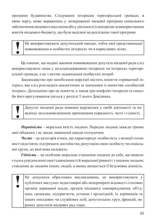 85
програми будівництва. Слідування інтересам територіальної громади, в
свою чергу, може виражатись у затвердженні місцевої програми соціального
забезпеченнямісцевогонаселенняабоудіяльностіізконтролюзавикористанням
коштів місцевого бюджету, що були виділені на реалізацію такої програми.
!
Не використовувати депутатський мандат, тобто свої представницькі
повноваження в особистих інтересах чи в корисливих цілях.
Це означає, що надані законом повноваження депутата місцевої ради слід
використовувати лише у загальнодержавних інтересах чи інтересах територі-
альної громади, а не з метою задоволення особистих потреб.
Законодавство про запобігання корупції містить поняття «приватний ін-
терес», яке слід розглядати аналогічним за значенням із поняттям «особистий
інтерес». Детальніше про це поняття, а також про конфлікт інтересів та спосо-
би його врегулювання ідеться у розділі 5 цього Довідника.
!
Депутат місцевої ради повинен керуватися у своїй діяльності та по-
ведінці загальновизнаними принципами порядності, честі і гідності.
Порядність – моральна якість людини. Порядна людина завжди тримає
свої обіцянки і не завдає навмисної шкоди оточуючим.
Честь – це категорія етики, що характеризує особистість з позиції готов-
ності відстояти, підтримати достоїнство, репутацію свою особисту чи соціаль-
ної групи, до якої вона належить.
Гідність – це особливе моральне ставлення людини до себе, що виявля-
ється в усвідомленні своєї самоцінності й моральної рівності з іншими людьми;
ставлення до людини інших людей, в якому визнається її безумовна цінність.
!
Не допускати образливих висловлювань, не використовувати у
публічних виступах недостовірні або неперевірені відомості стосовно
органів державної влади, органів місцевого самоврядування, об’єд-
нань громадян, підприємств, установ і організацій, їх керівників та
інших посадових чи службових осіб, депутатських груп, фракцій, ок-
ремих депутатів місцевих рад тощо.
 