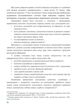 86
Ще одним джерелом правил етичної поведінки посадових та службових
осіб органів місцевого самоврядування є також розділ VI Закону «Про
запобігання корупції». У його положеннях також згадується про необхідність
дотримання загальновизнаних етичних норм поведінки, зокрема, бути
ввічливими у стосунках з громадянами, керівниками, колегами і підлеглими.
Законодавча вимога бути ввічливим у стосунках з громадянами,
керівниками, колегами і підлеглими, зокрема, означає, що у спілкуванні слід:
• відчувати душевний стан співрозмовника, не ображати, не при-
нижувати його;
• бути уважним, тактовним, делікатним (стежити за реакцією співроз-
мовника, уникати негативних оцінок щодо нього, епітетів, порівнянь,
які можуть викликати образу, гнів);
• не перетворювати діалог на монолог;
• виявляти витримку, доброзичливість58
.
Ввічливість у спілкуванні означає й відсутність демонстрації надмірної
зайнятості, уважне слухання співрозмовника та вміння почути його, надання
людині можливості висловити свою точку зору, чітке, лаконічне і зрозуміле
викладення інформації.
У ділових стосунках існує низка «умовно заборонених» тем для
неформальних бесід, з яких не варто дискутувати. Це:
• релігійні переконання та демонстрація релігійних атрибутів;
• політичні уподобання та прихильності;
• аспекти особистого, приватного життя (стосунки в сім’ї, з родичами);
• заробітна плата, достаток, фінансові проблеми;
• стан здоров’я власний та інших осіб;
• зовнішність інших людей (особливо «поза очі», коли людина, про яку
говорять, не бере участі у цій розмові).
Основними принципами спілкування публічних службовців з
громадянами є: відкритість (здатність до спілкування, прийняття інших
людей, їхньої унікальності); пластичність (здатність сприймати проблеми
інших, залишаючись собою); повага; турбота; толерантність59
.
58 Лавренко О.В., Лавренко А.А. Діловий етикет та імідж державного службовця. Київ: Київ-
ська міська державна адміністрація, 2008. с. 23-24, 44-45.
59 Науково-практичний коментар до Закону України «Про запобігання корупції». URL:
http://surl.li/hzeog
 
