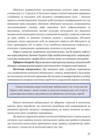 87
Обов’язок додержуватися загальновизнаних етичних норм поведінки
уточняється у п. 5 розділу II Загальних правил етичної поведінки державних
службовців та посадових осіб місцевого самоврядування (далі – Загальні
правила етичної поведінки): посадові особи місцевого самоврядування під час
виконання своїх посадових обов’язків зобов’язані неухильно дотримуватись
загальновизнаних етичних норм поведінки, бути доброзичливими та
ввічливими, дотримуватись високої культури спілкування (не допускати
використання нецензурної лексики, підвищеної інтонації), з повагою ставитися
до прав, свобод та законних інтересів людини і громадянина, об’єднань
громадян, інших юридичних осіб, не проявляти свавілля або байдужість до
їхніх правомірних дій та вимог. Слід запобігати виникненню конфліктів у
стосунках з громадянами, керівниками, колегами та підлеглими.
Поряд із вимогою дотримання загальноетичних, так би мовити, побуто-
вих норм поведінки, Законом України «Про запобігання корупції» запроваджу-
ється ряд спеціальних, професійних етичних вимог до поведінки посадовців.
Пріоритетінтересів.Представляючитериторіальнугромаду,посадовіособи
місцевого самоврядування повинні діяти виключно в інтересах такої громади.
Політична нейтральність. При виконанні своїх службових повноважень
слід дотримуватися політичної нейтральності, уникати демонстрації у будь-якому
вигляді власних політичних переконань або поглядів, не використовувати службові
повноваження в інтересах політичних партій чи їх осередків або окремих політиків.
Однак положення щодо політичної нейтральності не стосується ви-
борних осіб, якими є міські голови та депутати місцевих рад, які згідно із
законодавством можуть висуваються на вибори від політичних партій.
Вимога політичної нейтральності не забороняє членство в політичних
партіях, проте передбачає, що політичні уподобання осіб, уповноважених на
виконання функцій місцевого самоврядування, не мають впливати на вико-
нання ними своїх службових повноважень.
Як приклад порушення вимоги політичної нейтральності можна навести
ситуацію, коли керівник відділу комунального майна при прийнятті рішення
про виділення нежитлового приміщення надає перевагу підприємству, керів-
ник якого є членом тієї ж політичної партії, що і він.
 
