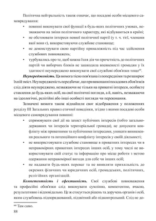 88
Політична нейтральність також означає, що посадові особи місцевого са-
моврядування:
• повинні виконувати свої функції в будь-яких політичних умовах, не-
зважаючи на зміни політичного характеру, які відбуваються в країні;
• не обстоювати інтереси певної політичної партії (у т. ч. тієї, членами
якої вони є), використовуючи службове становище;
• не демонструвати свою партійну приналежність під час здійснення
службових повноважень;
• турбувались про те, щоб кожна їхня дія чи причетність до політичних
партій чи виборчих блоків не зашкодила впевненості громадян у їх
здатності неупереджено виконувати свої службові обов’язки тощо60
.
Неупередженість. Ця вимога тісно пов’язана із попередніми та розширює
їхнійзміст.Неупередженістьпередбачає,щопривиконанніпосадовихобов’язків
слід діяти неупереджено, незважаючи не тільки на приватні інтереси, особисте
ставлення до будь-яких осіб, на свої політичні погляди, а й, навіть, незважаючи
на ідеологічні, релігійні або інші особисті погляди чи переконання.
Зазначені вимоги також віднайшли своє відображення у положеннях
розділу III Загальних правил етичної поведінки, згідно з якими посадові особи
місцевого самоврядування повинні:
• спрямовувати свої дії на захист публічних інтересів (тобто загально-
державних чи інтересів територіальної громади), не допускати кон-
флікту між приватними та публічними інтересами, уникати виникнен-
ня реального та потенційного конфлікту інтересів у своїй діяльності;
• не використовувати службове становище в приватних інтересах чи в
неправомірних приватних інтересах інших осіб, у тому числі не ви-
користовувати свій статус та інформацію про місце роботи з метою
одержання неправомірної вигоди для себе чи інших осіб;
• не надавати будь-яких переваг та не виявляти прихильність до
окремих фізичних чи юридичних осіб, громадських, політичних,
релігійних організацій.
Компетентність і ефективність. Свої службові повноваження
та професійні обов’язки слід виконувати сумлінно, компетентно, вчасно,
результативно і відповідально. Це ж стосується рішень та доручень органів і осіб,
яким службовець підпорядкований, підзвітний або підконтрольний. Слід не до-
60 Там само.
 