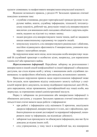 89
пускати зловживань та неефективного використання комунальної власності.
Відносно останнього правила, у розділі IV Загальних правилах етичної
поведінки зазначене таке:
• службове становище, ресурси територіальної громади (рухоме та не-
рухоме майно, кошти, службову інформацію, технології, інтелекту-
альну власність, робочий час, репутацію тощо) слід використовувати
виключно для виконання своїх посадових обов’язків і доручень керів-
ників, наданих на підставі та у межах закону;
• надані ресурси слід використовувати таким чином, щоб не завдавати
шкоди навколишньому середовищу чи здоров’ю людей;
• комунальну власність слід використовувати раціонально і дбайливо,
постійно підвищувати ефективність її використання, уникаючи над-
мірних і непотрібних витрат.
Це порушення може мати місце, коли посадова особа використовує нада-
ний їй службовий транспорт в особистих цілях, наприклад, для перевезення
членів сім’ї або приватного майна.
Нерозголошення інформації. Передбачає заборону на розголошення і
використання в інший спосіб конфіденційної та іншої інформації з обмеженим
доступом, що стала відома особі у зв’язку з виконанням своїх службових по-
вноважень та професійних обов’язків, крім випадків, встановлених законом.
Прикладом порушення правила щодо нерозголошення інформації може
бути ситуація, коли працівник відділу соціального захисту публікує у соці-
альній мережі фото документа, на якому відображені персональні дані (П.І.Б.,
дата народження, місце проживання, ідентифікаційний код тощо) особи, яка
звернулась за отриманням певної адміністративної послуги.
Поряд із забороною на розголошення або використання інформації із
обмеженим доступом, у згаданих Загальних правилах етичної поведінки міс-
тяться й інші етичні вимоги щодо роботи з інформацією:
• при роботі з інформацією слід оцінювати її критично, аналізувати
джерела інформації, використовувати ті із них, які є офіційними, при-
ймати рішення на основі достовірної та перевіреної інформації, поши-
рювати лише ту інформацію, що відповідає дійсності;
• забороняється приховувати чи обмежувати інформацію, яка має бути
доведена до відома інших осіб;
• слід утримуватися, у тому числі в позаробочий час, від поширення
 