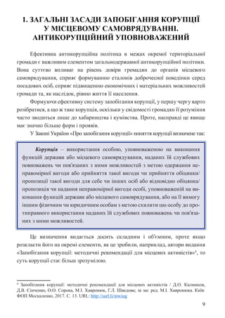 9
1. ЗАГАЛЬНІ ЗАСАДИ ЗАПОБІГАННЯ КОРУПЦІЇ
У МІСЦЕВОМУ САМОВРЯДУВАННІ.
АНТИКОРУПЦІЙНИЙ УПОВНОВАЖЕНИЙ
Ефективна антикорупційна політика в межах окремої територіальної
громади є важливим елементом загальнодержавної антикорупційної політики.
Вона суттєво впливає на рівень довіри громадян до органів місцевого
самоврядування, сприяє формуванню еталонів доброчесної поведінки серед
посадових осіб, сприяє підвищенню економічних і матеріальних можливостей
громади та, як наслідок, рівню життя її населення.
Формуючи ефективну систему запобігання корупції, у першу чергу варто
розібратися, а що ж таке корупція, оскільки у свідомості громадян її розуміння
часто зводиться лише до хабарництва і кумівства. Проте, насправді це явище
має значно більше форм і проявів.
У Законі України «Про запобігання корупції» поняття корупції визначене так:
Корупція – використання особою, уповноваженою на виконання
функцій держави або місцевого самоврядування, наданих їй службових
повноважень чи пов’язаних з ними можливостей з метою одержання не-
правомірної вигоди або прийняття такої вигоди чи прийняття обіцянки/
пропозиції такої вигоди для себе чи інших осіб або відповідно обіцянка/
пропозиція чи надання неправомірної вигоди особі, уповноваженій на ви-
конання функцій держави або місцевого самоврядування, або на її вимогу
іншим фізичним чи юридичним особам з метою схилити цю особу до про-
типравного використання наданих їй службових повноважень чи пов’яза-
них з ними можливостей.
Це визначення видається досить складним і об’ємним, проте якщо
розкласти його на окремі елементи, як це зробили, наприклад, автори видання
«Запобігання корупції: методичні рекомендації для місцевих активістів»4
, то
суть корупції стає більш зрозумілою.
4 Запобігання корупції: методичні рекомендації для місцевих активістів / Д.О. Калмиков,
Д.В. Сінченко, О.О. Сорока, М.І. Хавронюк, Г.Л. Шведова; за заг. ред. М.І. Хавронюка. Київ:
ФОП Москаленко, 2017. С. 13. URL: http://surl.li/mwiug
 