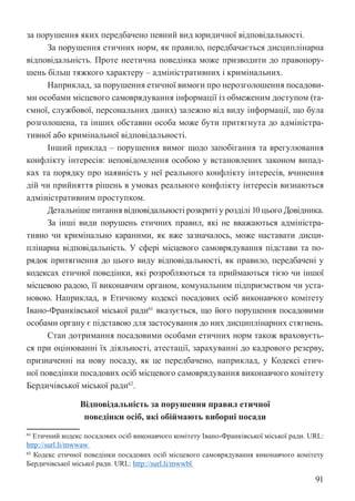 91
за порушення яких передбачено певний вид юридичної відповідальності.
За порушення етичних норм, як правило, передбачається дисциплінарна
відповідальність. Проте неетична поведінка може призводити до правопору-
шень більш тяжкого характеру – адміністративних і кримінальних.
Наприклад, за порушення етичної вимоги про нерозголошення посадови-
ми особами місцевого самоврядування інформації із обмеженим доступом (та-
ємної, службової, персональних даних) залежно від виду інформації, що була
розголошена, та інших обставин особа може бути притягнута до адміністра-
тивної або кримінальної відповідальності.
Інший приклад – порушення вимог щодо запобігання та врегулювання
конфлікту інтересів: неповідомлення особою у встановлених законом випад-
ках та порядку про наявність у неї реального конфлікту інтересів, вчинення
дій чи прийняття рішень в умовах реального конфлікту інтересів визнаються
адміністративним проступком.
Детальніше питання відповідальності розкриті у розділі 10 цього Довідника.
За інші види порушень етичних правил, які не вважаються адміністра-
тивно чи кримінально караними, як вже зазначалось, може наставати дисци-
плінарна відповідальність. У сфері місцевого самоврядування підстави та по-
рядок притягнення до цього виду відповідальності, як правило, передбачені у
кодексах етичної поведінки, які розробляються та приймаються тією чи іншої
місцевою радою, її виконавчим органом, комунальним підприємством чи уста-
новою. Наприклад, в Етичному кодексі посадових осіб виконавчого комітету
Івано-Франківської міської ради61
вказується, що його порушення посадовими
особами органу є підставою для застосування до них дисциплінарних стягнень.
Стан дотримання посадовими особами етичних норм також враховуєть-
ся при оцінюванні їх діяльності, атестації, зарахуванні до кадрового резерву,
призначенні на нову посаду, як це передбачено, наприклад, у Кодексі етич-
ної поведінки посадових осіб місцевого самоврядування виконавчого комітету
Бердичівської міської ради62
.
Відповідальність за порушення правил етичної
поведінки осіб, які обіймають виборні посади
61 Етичний кодекс посадових осіб виконавчого комітету Івано-Франківської міської ради. URL:
http://surl.li/mwwaw
62 Кодекс етичної поведінки посадових осіб місцевого самоврядування виконавчого комітету
Бердичівської міської ради. URL: http://surl.li/mwwbl
 