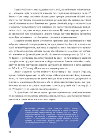 92
Певну особливість має відповідальність осіб, що обіймають виборні поса-
ди – місцевих голів та депутатів місцевих рад. Наприклад, відповідно до ст. 37
Закону «Про статус депутатів місцевих рад» пропуск депутатом місцевої ради
протягом року більше половини пленарних засідань ради або засідань постійної
комісії, невиконання ним без поважних причин обов’язків депутата місцевої ради
у виборчому окрузі може стати підставою для застосування процедури відкли-
кання такого депутата за народною ініціативою. Це, своєю чергою, приводить
до припинення його повноважень і втрати статусу депутата. Подібна процедура
може бути застосована і до сільського, селищного, міського голови.
Місцевий голова також достроково припиняє свої повноваження у разі
набрання законної сили рішенням суду про притягнення його до відповідаль-
ності за правопорушення, пов’язане з корупцією, яким накладено стягнення у
виді позбавлення права займати посади або займатися діяльністю, що пов’яза-
ні з виконанням функцій держави або місцевого самоврядування (п. 3-1 ч. 1 ст.
79 Закону «Про місцеве самоврядування»). Те саме – і в разі набрання законної
сили рішенням суду про визнання необґрунтованими його активів або активів,
набутих за його дорученням іншими особами та їх стягнення в дохід держави
(п. 3-2 ч. 1 ст. 79 Закону «Про місцеве самоврядування»).
Якщо місцевий голова порушує Конституцію або закони України,
права і свободи громадян, не забезпечує здійснення наданих йому повнова-
жень, то його повноваження також можуть бути припинені достроково за
рішенням місцевого референдуму або за рішенням місцевої ради, яке при-
ймається не менш як двома третинами голосів депутатів від її складу (ч. 3
ст. 79 Закону «Про місцеве самоврядування»).
У судовій системі вже склалась практика притягнення до відповідально-
сті посадових осіб місцевого самоврядування, зокрема, за корупційні правопо-
рушення, в основі яких лежать етичні норми.
рушення, в основі яких лежать етичні норми.
 