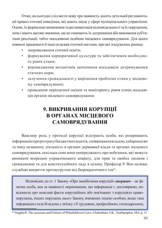 93
Отже, на сьогодні слід вести мову про наявність досить детальної регламента-
ції правил етичної поведінки, які мають місце у сфері муніципального управління.
Однак, їх формальне визначення та регламентація відповідальності за їх порушення,
хоча і мають вагоме значення, ще не означають їх дотримання або виконання суб’єк-
тами реалізації, тобто посадовими особами місцевого самоврядування. Для цього
повинні працювати й інші складові етичної системи, про які згадувалось раніше:
• запровадження етичної освіти;
• формування корпоративної культури та забезпечення необхідно-
го рівня етики;
• впровадження механізмів заохочення посадовців дотримуватися
етичних норм;
• залучення громадськості у вирішення проблеми етики у місцево-
му самоврядуванні;
• проведення періодичної оцінки та моніторингу рівня етики посадов-
ців органів місцевого самоврядування.
9. ВИКРИВАННЯ КОРУПЦІЇ
В ОРГАНАХ МІСЦЕВОГО
САМОВРЯДУВАННЯ
Важливу роль у протидії корупції відіграють особи, які розкривають
інформаціюпророзтратубюджетнихкоштів,зловживаннявладою,хабарництво
та іншу незаконну діяльність в органах державної влади та органах місцевого
самоврядування, оскільки саме вони попереджають про небезпеки, які можуть
виникати всередині управлінського апарату, для прав та свобод людини і
громадянина та для конституційного ладу в цілому. Професор Р. Вон називає
службові викриття протиотрутою від бюрократичного зла63
.
Відповідно до ст. 1 Закону «Про запобігання корупції» викривач – це фі-
зична особа, яка за наявності переконання, що інформація є достовірною, по-
відомила про можливі факти корупційних або пов’язаних з корупцією право-
порушень, інших порушень цього Закону, вчинених іншою особою, якщо така
інформаціясталаїйвідомаузв’язкузїїтрудовою,професійною,господарською,
63Vaughn R.The successes and Failures ofWhistleblower Laws. Cheltenham, UK.; Northampton, MA. p. 11.
 