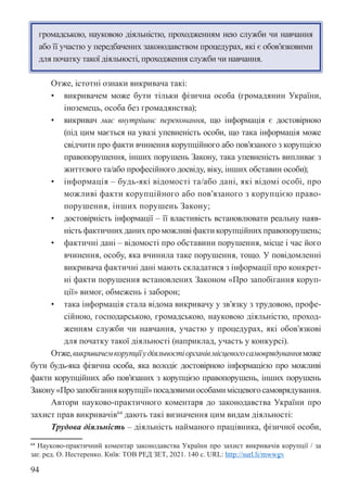 94
громадською, науковою діяльністю, проходженням нею служби чи навчання
або її участю у передбачених законодавством процедурах, які є обов’язковими
для початку такої діяльності, проходження служби чи навчання.
Отже, істотні ознаки викривача такі:
• викривачем може бути тільки фізична особа (громадянин України,
іноземець, особа без громадянства);
• викривач має внутрішнє переконання, що інформація є достовірною
(під цим мається на увазі упевненість особи, що така інформація може
свідчити про факти вчинення корупційного або пов’язаного з корупцією
правопорушення, інших порушень Закону, така упевненість випливає з
життєвого та/або професійного досвіду, віку, інших обставин особи);
• інформація – будь-які відомості та/або дані, які відомі особі, про
можливі факти корупційного або пов’язаного з корупцією право-
порушення, інших порушень Закону;
• достовірність інформації – її властивість встановлювати реальну наяв-
ність фактичних даних про можливі факти корупційних правопорушень;
• фактичні дані – відомості про обставини порушення, місце і час його
вчинення, особу, яка вчинила таке порушення, тощо. У повідомленні
викривача фактичні дані мають складатися з інформації про конкрет-
ні факти порушення встановлених Законом «Про запобігання коруп-
ції» вимог, обмежень і заборон;
• така інформація стала відома викривачу у зв’язку з трудовою, профе-
сійною, господарською, громадською, науковою діяльністю, проход-
женням служби чи навчання, участю у процедурах, які обов’язкові
для початку такої діяльності (наприклад, участь у конкурсі).
Отже,викривачемкорупціїудіяльностіорганівмісцевогосамоврядуванняможе
бути будь-яка фізична особа, яка володіє достовірною інформацією про можливі
факти корупційних або пов’язаних з корупцією правопорушень, інших порушень
Закону«Прозапобіганнякорупції»посадовимиособамимісцевогосамоврядування.
Автори науково-практичного коментаря до законодавства України про
захист прав викривачів64
дають такі визначення цим видам діяльності:
Трудова діяльність – діяльність найманого працівника, фізичної особи,
64 Науково-практичний коментар законодавства України про захист викривачів корупції / за
заг. ред. О. Нестеренко. Київ: ТОВ РЕД ЗЕТ, 2021. 140 с. URL: http://surl.li/mwwgv
 