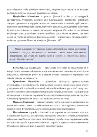 95
яка забезпечує себе роботою самостійно, зокрема надає послуги чи виконує
роботи на підставі цивільно-правових договорів.
Професійна діяльність – участь фізичної особи у літературній,
артистичній, художній, освітній або викладацькій діяльності, діяльність
лікарів, приватних нотаріусів, приватних виконавців, адвокатів, арбітражних
керуючих (розпорядників майна, керуючих санацією, ліквідаторів), аудиторів,
бухгалтерів, оцінщиків, інженерів чи архітекторів, особи, зайнятої релігійною
(місіонерською) діяльністю, іншою подібною діяльністю за умови, що така
особа не є працівником або фізичною особою – підприємцем та використовує
найману працю не більш як чотирьох фізичних осіб.
Отже, адвокати та учасники інших професійних спілок набувають
правового статусу викривача у випадках, коли вони повідомили
інформацію, яка стала їм відома саме у зв’язку зі здійсненням їхньої
професійної діяльності.
Господарська діяльність – діяльність суб’єктів господарювання у
сфері суспільного виробництва, спрямована на виготовлення та реалізацію
продукції, виконання робіт чи надання послуг вартісного характеру, що
мають цінову визначеність.
Громадська діяльність – діяльність інститутів громадянського
суспільства, їх посадових осіб, членів, представників і волонтерів щодо участі
у формуванні і реалізації державної (місцевої) політики, реалізації статутних
цілей та напрямів діяльності відповідних інститутів, пов’язана з їх офіційними
відносинами з органами державної влади, місцевого самоврядування, зокрема
членство у громадських радах, поліцейських комісіях тощо.
Наукова діяльність – інтелектуальна творча діяльність, спрямована на
одержання нових знань та (або) пошук шляхів їх застосування, основними
видами якої є фундаментальні та прикладні наукові дослідження.
Проходження служби – діяльність на державних політичних посадах,
у державних колегіальних органах, професійна діяльність суддів, прокурорів,
військова служба, альтернативна (невійськова) служба, інша державна служба,
патронатна служба в державних органах, служба в органах влади Автономної
Республіки Крим, органах місцевого самоврядування.
 