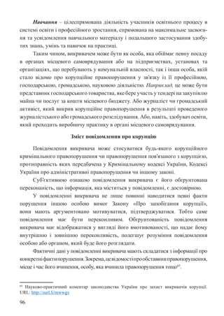 96
Навчання – цілеспрямована діяльність учасників освітнього процесу в
системі освіти і професійного зростання, спрямована на максимальне засвоєн-
ня та усвідомлення навчального матеріалу і подальшого застосування здобу-
тих знань, умінь та навичок на практиці.
Таким чином, викривачем може бути як особа, яка обіймає певну посаду
в органах місцевого самоврядування або на підприємствах, установах та
організаціях, що перебувають у комунальній власності, так і інша особа, якій
стало відомо про корупційне правопорушення у зв’язку із її професійною,
господарською, громадською, науковою діяльністю. Наприклад, це може бути
представник господарського товариства, яке бере участь у тендері на закупівлю
майна чи послуг за кошти місцевого бюджету. Або журналіст чи громадський
активіст, який викрив корупційне правопорушення в результаті проведеного
журналістського або громадського розслідування. Або, навіть, здобувач освіти,
який проходить виробничу практику в органі місцевого самоврядування.
Зміст повідомлення про корупцію
Повідомлення викривача може стосуватися будь-якого корупційного
кримінального правопорушення чи правопорушення пов’язаного з корупцією,
протиправність яких передбачена у Кримінальному кодексі України, Кодексі
України про адміністративні правопорушення чи іншому законі.
Суб’єктивною ознакою повідомлення викривача є його обґрунтована
переконаність, що інформація, яка міститься у повідомленні, є достовірною.
У повідомленні викривача не лише повинні наводитися певні факти
порушення іншою особою вимог Закону «Про запобігання корупції»,
вони мають аргументовано мотивуватися, підтверджуватися. Тобто саме
повідомлення має бути переконливим. Обґрунтованість повідомлення
викривача має відображатися у вигляді його вмотивованості, що надає йому
внутрішню і зовнішню переконливість, полегшує розуміння повідомлення
особою або органом, який буде його розглядати.
Фактичні дані у повідомленні викривача мають складатися з інформації про
конкретніфактипорушення.Зокрема,цевідомостіпрообставиниправопорушення,
місце і час його вчинення, особу, яка вчинила правопорушення тощо65
.
65 Науково-практичний коментар законодавства України про захист викривачів корупції.
URL: http://surl.li/mwwgv
 