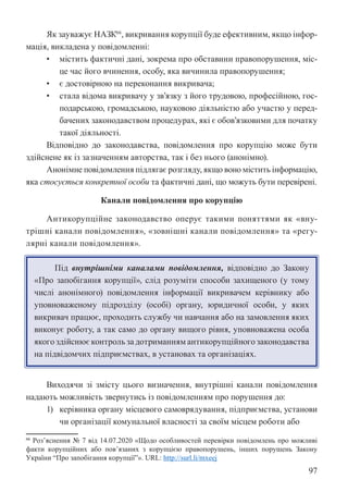 97
Як зауважує НАЗК66
, викривання корупції буде ефективним, якщо інфор-
мація, викладена у повідомленні:
• містить фактичні дані, зокрема про обставини правопорушення, міс-
це час його вчинення, особу, яка вичинила правопорушення;
• є достовірною на переконання викривача;
• стала відома викривачу у зв’язку з його трудовою, професійною, гос-
подарською, громадською, науковою діяльністю або участю у перед-
бачених законодавством процедурах, які є обов’язковими для початку
такої діяльності.
Відповідно до законодавства, повідомлення про корупцію може бути
здійснене як із зазначенням авторства, так і без нього (анонімно).
Анонімне повідомлення підлягає розгляду, якщо воно містить інформацію,
яка стосується конкретної особи та фактичні дані, що можуть бути перевірені.
Канали повідомлення про корупцію
Антикорупційне законодавство оперує такими поняттями як «вну-
трішні канали повідомлення», «зовнішні канали повідомлення» та «регу-
лярні канали повідомлення».
Під внутрішніми каналами повідомлення, відповідно до Закону
«Про запобігання корупції», слід розуміти способи захищеного (у тому
числі анонімного) повідомлення інформації викривачем керівнику або
уповноваженому підрозділу (особі) органу, юридичної особи, у яких
викривач працює, проходить службу чи навчання або на замовлення яких
виконує роботу, а так само до органу вищого рівня, уповноважена особа
якого здійснює контроль за дотриманням антикорупційного законодавства
на підвідомчих підприємствах, в установах та організаціях.
Виходячи зі змісту цього визначення, внутрішні канали повідомлення
надають можливість звернутись із повідомленням про порушення до:
1) керівника органу місцевого самоврядування, підприємства, установи
чи організації комунальної власності за своїм місцем роботи або
66 Роз’яснення № 7 від 14.07.2020 «Щодо особливостей перевірки повідомлень про можливі
факти корупційних або пов’язаних з корупцією правопорушень, інших порушень Закону
України “Про запобігання корупції”». URL: http://surl.li/mxeej
 